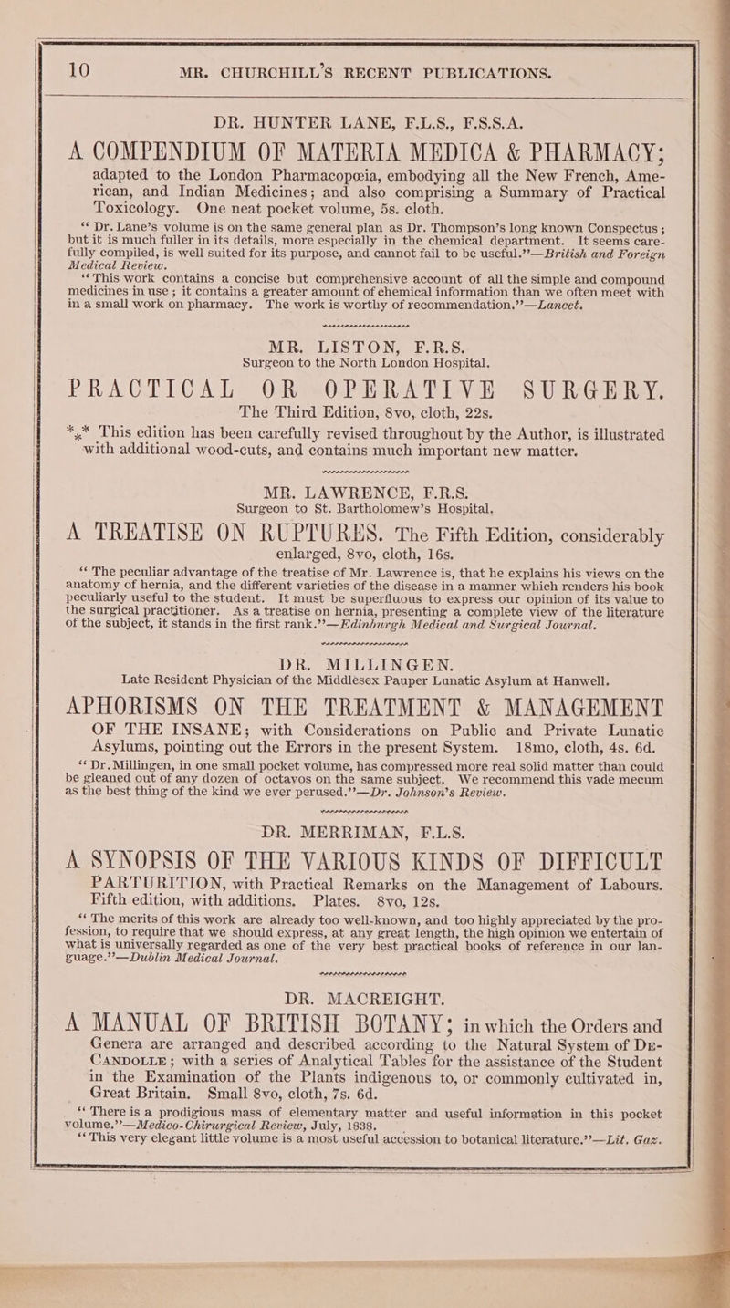DR. HUNTER LANE, F.L.S., F.S.S.A. A COMPENDIUM OF MATERIA MEDICA &amp; PHARMACY; adapted to the London Pharmacopeeia, embodying all the New French, Ame- rican, and Indian Medicines; and also comprising a Summary of Practical Toxicology. One neat pocket volume, 5s. cloth. ** Dr. Lane’s volume is on the same general plan as Dr. Thompson’s long known Conspectus ; but it is much fuller in its details, more especially in the chemical department. It seems care- fully compiled, is well suited for its purpose, and cannot fail to be useful.’’— British and Foreign Medical Review. ‘‘This work contains a concise but comprehensive account of all the simple and compound medicines in use ; it contains a greater amount of chemical information than we often meet with in a small work on pharmacy. The work is worthy of recommendation.”’—Lancet. PAPEL MR. LISTON, F.R.S. Surgeon to the North London Hospital. PRACTICAL OR -OPERATIVE SURGERY, The Third Edition, 8vo, cloth, 22s. *,* ‘This edition has been carefully revised throughout by the Author, is illustrated with additional wood-cuts, and contains much important new matter. SLID MR. LAWRENCE, F.R.S. Surgeon to St. Bartholomew’s Hospital. A TREATISE ON RUPTURES. The Fifth Edition, considerably enlarged, 8vo, cloth, 16s. “‘ The peculiar advantage of the treatise of Mr. Lawrence is, that he explains his views on the anatomy of hernia, and the different varieties of the disease in a manner which renders his book peculiarly useful to the student. It must be superfluous to express our opinion of its value to the surgical practitioner. As a treatise on hernia, presenting a complete view of the literature of the subject, it stands in the first rank.””—Edinburgh Medical and Surgical Journal. wee OA DR. MILLINGEN. Late Resident Physician of the Middlesex Pauper Lunatic Asylum at Hanwell. APHORISMS ON THE TREATMENT &amp; MANAGEMENT OF THE INSANE; with Considerations on Public and Private Lunatic Asylums, pointing out the Errors in the present System. 18mo, cloth, 4s. 6d. “* Dr. Milligen, in one small pocket volume, has compressed more real solid matter than could be gleaned out of any dozen of octavos on the same subject. We recommend this vade mecum as the best thing of the kind we ever perused.’”’—Dr. Johnson’s Review. PAP LA LDAP LA DR. MERRIMAN, F.L.S. A SYNOPSIS OF THE VARIOUS KINDS OF DIFFICULT PARTURITION, with Practical Remarks on the Management of Labours. Fifth edition, with additions. Plates. 8vo, 12s. ‘* The merits of this work are already too well-known, and too highly appreciated by the pro- fession, to require that we should express, at any great length, the high opinion we entertain of what is universally regarded as one of the very best practical books of reference in our lan- guage.”’—Dublin Medical Journal. DR. MACREIGHT. A MANUAL OF BRITISH BOTANY 3 in which the Orders and Genera are arranged and described according to the Natural System of Dr- CANDOLLE; with a series of Analytical Tables for the assistance of the Student in the Examination of the Plants indigenous to, or commonly cultivated in, Great Britain. Small 8vo, cloth, 7s. 6d. “There is a prodigious mass of elementary matter and useful information in this pocket volume.”—Medico-Chirurgical Review, July, 1838. d “This very elegant little volume is a most useful accession to botanical literature.’’—Lit. Gaz. Bee
