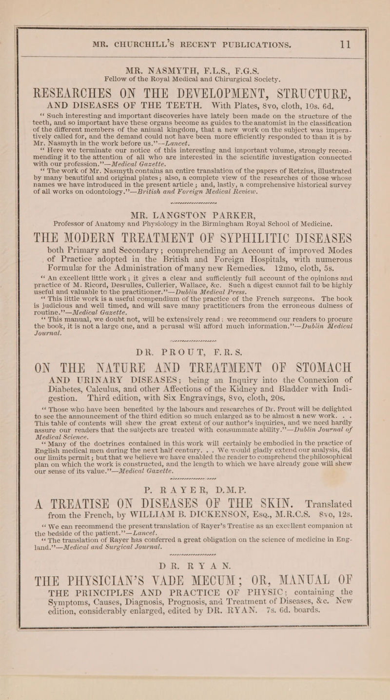 MR. NASMYTH, F.L.S., F.G.S. Fellow of the Royal Medical and Chirurgical Society. RESEARCHES ON THE DEVELOPMENT, STRUCTURE, AND DISEASES OF THE TEETH. With Plates, 8yo, cloth, 10s. 6d. *« Such interesting and important discoveries have lately been made on the structure of the teeth, and so important have these organs become as guides to the anatomist in the classification of the different members of the animal kingdom, that a new work on the subject was impera- tively called for, and the demand could not have been more efficiently responded to than it is by Mr. Nasmyth in the work before us.’’--Lancet. “‘ Here we terminate our notice of this interesting and important volume, strongly recom- mending it to the attention of all who are interested in the scientific investigation connected with our profession.’’— Medical Gazette. ‘¢ The work of Mr. Nasmyth contains an entire translation of the papers of Retzius, illustrated by many beautiful and original plates; also, a complete view of the researches of those whose names we have introduced in the present article ; and, lastly, a comprehensive historical survey of all works on odontclogy.’’—BEritish and Fereign Medical Review. wenn MR. LANGSTON PARKER, Professor of Anatomy and Physiology in the Birmingham Royal School of Medicine. THE MODERN TREATMENT OF SYPHILITIC DISEASES both Primary and Secondary; comprehending an Account of improved Modes of Practice adopted in the British and Foreign Hospitals, with numerous Formule for the Administration of many new Remedies. 12mo, cloth, 5s. ** An excellent little work; it gives a clear and sufficiently full account of the opinions and practice of M. Ricord, Desrulles, Cullerier, Wallace, &amp;c. Such a digest cannot fail to be highly useful and valuable te the practitioner.’’— Dublin Medical Press. ‘« This little work is a useful compendium of the practice of the French surgeons. The book is judicious and well timed, and will save many practitioners from the erroneous dulness of routine.’’—Medical Gazette. ‘‘ This manual, we doubt not, will be extensively read: we recommend our readers to procure the book, it is not a large one, and a perusal wiil afford much information.’’-—Dudbiin Medical Journal. DAP PP ILD LL DL ALI DLL DR. PROUT, F.R.S. ON THE NATURE AND TREATMENT OF STOMACH AND URINARY DISEASES; being an Inquiry into the Connexion of Diabetes, Calculus, and other Affections of the Kidney and Bladder with Indi- gestion. Third edition, with Six Engravings, 8vo, cloth, 20s. ‘“¢ Those whe have been benefited by the labours and researches of Dr. Prout will be delighted to see the announcement of the third edition so much enlarged as to be almost a new work. . . This table of contents will shew the great extent of our author’s inquiries, and we need hardly assure our readers that the subjects are treated with consummate ability.’’—Dudlin Journal of Medical Science. ‘‘Many of the doctrines contained in this work will certainly be embodied in the practice of English medical men during the next half century. . . We would gladly extend our analysis, did our limits permit ; but that we helieve we have enabled the reader to comprehend the philosophical plan on which the work is constructed, and the length to which we have already gone will shew our sense of its value.’’—Medical Gazette. PIAA LAP IAAI BAA Be we AY BE iy DMP, A TREATISE ON DISEASES OF THE SKIN. Translated from the French, by WILLIAM B. DICKENSON, Ese., M.R.C.S. 8&amp;vo, 12s. «6 We can recommend the present translation of Rayer’s Treatise as an excellent companion at the bedside of the patient.’’— Lancet. «&lt;The translation of Rayer has conferred a great obligation on the science of medicine in Eng- land.’’—Medical and Surgical Journal. PPPS PRL AAA DR. RY AN.