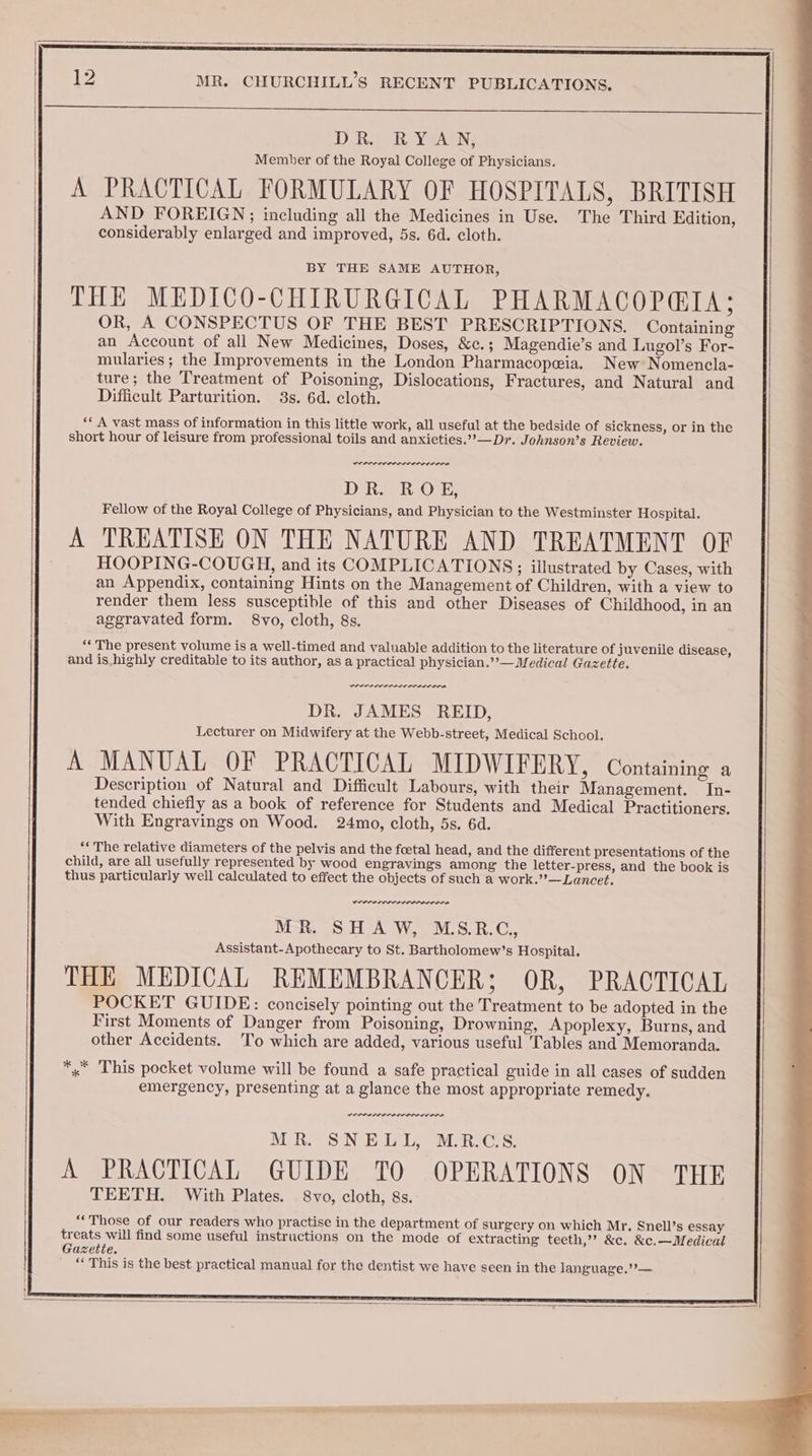 DR. RYAN, Member of the Royal College of Physicians. A PRACTICAL FORMULARY OF HOSPITALS, BRITISH AND FOREIGN; including all the Medicines in Use. The Third Edition, considerably enlarged and improved, 5s. 6d. cloth. BY THE SAME AUTHOR, THE MEDICO-CHIRURGICAL PHARMACOPGIA; OR, A CONSPECTUS OF THE BEST PRESCRIPTIONS. Containing an Account of all New Medicines, Doses, &amp;c.; Magendie’s and Lugol’s For- mularies ; the Improvements in the London Pharmacopeia. New Nomencla- ture; the Treatment of Poisoning, Dislocations, Fractures, and Natural and Difficult Parturition. 3s. 6d. cloth. ** A vast mass of information in this little work, all useful at the bedside of sickness, or in the short hour of leisure from professional toils and anxieties.”— Dr. Johnson’s Review. DOP RII IS DR. ROE, Fellow of the Royal College of Physicians, and Physician to the Westminster Hospital. A TREATISE ON THE NATURE AND TREATMENT OF HOOPING-COUGH, and its COMPLICATIONS; illustrated by Cases, with an Appendix, containing Hints on the Management of Children, with a view to render them less susceptible of this and other Diseases of Childhood, in an aggravated form. 8vo, cloth, 8s. ‘* The present volume is a well-timed and valuable addition to the literature of juvenile disease, and is.highly creditable to its author, as a practical physician.’’— Medical Gazette. POPP IIIS PONTO DR. JAMES REID, Lecturer on Midwifery at the Webb-street, Medical School. A MANUAL OF PRACTICAL MIDWIFERY, Containing a Description of Natural and Difficult Labours, with their Management. In- tended chiefly as a book of reference for Students and Medical Practitioners. With Engravings on Wood. 24mo, cloth, 5s. 6d. “« The relative diameters of the pelvis and the foetal head, and the different presentations of the child, are all usefully represented by wood engravings among the letter-press, and the book is thus particularly well calculated to effect the objects of such a work.’?—Lancet. Orn nnn rrronrnr re WER. SHAW, M.S.R.C., Assistant-Apothecary to St. Bartholomew’s Hospital. THE MEDICAL REMEMBRANCER; OR, PRACTICAL POCKET GUIDE: concisely pointing out the Treatment to be adopted in the First Moments of Danger from Poisoning, Drowning, Apoplexy, Burns, and other Accidents. To which are added, various useful Tables and Memoranda. *,* This pocket volume will be found a safe practical guide in all cases of sudden emergency, presenting at a glance the most appropriate remedy. re errr nnn ern MR. SNELL, M.R.CS. A PRACTICAL GUIDE TO OPERATIONS ON THE TEETH. With Plates. 8vo, cloth, 8s. “‘Those of our readers who practise in the department of surgery on which Mr, Snell’s essay treats will find some useful instructions on the mode of extracting teeth,’ &amp;c. &amp;c.—Medical Gazette. ** This is the best practical manual for the dentist we have seen in the language.’’— ‘ ——- an. : LAR 5 SORE ze. &gt; rine ASAT i wry He - Bop . “~ 's eta : S50 :