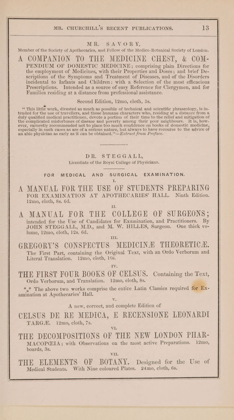 My SA VOR Y, Member of the Society of Apothecaries, and Fellow of the Medico-Botanical Society of London. A COMPANION TO THE MEDICINE CHEST, &amp; COM- PENDIUM OF DOMESTIC MEDICINE; comprising plain Directions for the employment of Medicines, with their Properties and Doses; and brief De- scriptions of the Symptoms and Treatment of Diseases, and of the Disorders incidental to Infants and Children: with a Selection of the most efficacious Prescriptions. Intended as a source of easy Reference for Clergymen, and for Families residing at a distance from professional assistance. Second Edition, 12mo, cloth, 5s. ee ‘‘ This little work, divested as much as possible of technical and scientific phraseology, is in- tended for the use of travellers, and those humane characters who, residing at a distance from a duly qualified medical practitioner, devote a portion of their time to the relief and mitigation of the complicated misfortunes of disease and poverty among their poor neighbours. it is, how- ever, earnestly recommended not to place too much confidence on books of domestic medicine, especially in such cases as are of a serious nature, but always to have recourse to the advice of an able physician as early as it can be cbtained.”’—Hwtract from Preface. POLI LI EL LS OIE DR. STEGGALL, Licentiate of the Royal College of Physicians. A MANUAL FOR THE USE OF STUDENTS PREPARING FOR EXAMINATION AT APOTHECARIES’ HALL. Ninth Edition. 12mo, cloth, 8s. 6d. i A MANUAL FOR THE COLLEGE OF SURGEONS; intended for the Use of Candidates for Examination, and Practitioners. By JOHN STEGGALL, M.D., and M. W. HILLES, Surgeon. One thick vo- lume, 12mo, cloth, 12s. 6d. II. GREGORY’S CONSPECTUS MEDICINA THEORETIC. The First Part, containing the Original Text, with an Ordo Verborum and Literal Translation. 12mo, cloth, 19s. IV THE FIRST FOUR BOOKS OF CELSUS. Containing the Text, Ordo Verborum, and Translation. 12mo, cloth, 8s. * * The above two works comprise the entire Latin Classics required for Ex- amination at Apothecaries’ Hall. v. A new, correct, and complete Edition of CELSUS DE RE MEDICA, E RECENSIONE LEONARDI TARGA. 12mo, cloth, 7s. _ THE DECOMPOSITIONS OF THE NEW LONDON PHAR- MACOP(EIA; with Observations on the most active Preparations. 12mo, boards, 3s. vil. THE ELEMENTS OF BOTANY. Designed for the Use of Medical Students. With Nine coloured Plates, 24mo, cloth, 6s.