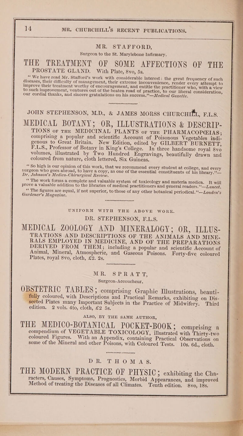 fe eee MR. STAFFORD, Surgeon to the St. Marylebone Infirmary. THE TREATMENT OF SOME AFFECTIONS OF THE PROSTATE GLAND. With Plate, 8vo, 5s. ““ We have read Mr. Stafford’s work with considerable interest: the great frequency of such diseases, their difficulty of management, their extreme inconvenience, render every attempt to improve their treatment worthy of encouragement, and entitle the practitioner who, with a view to such improvement, ventures out of the beaten road of practice, to our liberal consideration, our cordial thanks, and sincere gratulations on his success.’’—Medical Gazette. JOHN STEPHENSON, M.D., & JAMES MORSS CHURCHIfL, F.L.S. MEDICAL BOTANY; OR, ILLUSTRATIONS & DESCRIP- TIONS or tHE MEDICINAL PLANTS or rue PHARMACOPGIAS; | comprising a popular and scientific Account of Poisonous Vegetables indi- | genous to Great Britain. New Edition, edited by GILBERT BURNETT, F.L.S., Professor of Botany in King’s College. In three handsome royal 8vo volumes, illustrated by Two Hundred Engravings, beautifully drawn and coloured from nature, cloth lettered, Six Guineas. ‘*So high is our opinion of this work, that we recommend every student at college, and every surgeon who goes abroad, to have a copy, as one of the essential constituents of his library.””— : Dr, Johnson’s Medico-Chirurgical Review. . 5 ; ‘“‘ The work forms a complete and valuable system of toxicology and materia medica. It will prove a valuable addition to the libraries of medical practitioners and general readers.’’—Lancet, “* The figures are equal, if not superior, to those of any other botanical periodical.’’—Louden’s Gardener’s Magazine. PPPS PP DL PIP OL LLL ODL DA UNIFORM WITH THE ABOVE WORK. DR. STEPHENSON, F.L.S. MEDICAL ZOOLOGY AND MINERALOGY; OR, ILLUS- TRATIONS AND DESCRIPTIONS OF THE ANIMALS AND MINE. RALS EMPLOYED IN MEDICINE, AND OF THE PREPARATIONS DERIVED FROM THEM; including a popular and scientific Account of Animal, Mineral, Atmospheric, and Gaseous Poisons. Forty-five coloured Plates, royal 8vo, cloth, £2. 2s. PPRPPA LAPP IPP LLI PLDI DA MR. SPRATT, Surgeon-Accoucheur, OBSTETRIC TABLES ; comprising Graphic Illustrations, beauti- fully coloured, with Descriptions and Practical Remarks, exhibiting on Dis- sected Plates many Important Subjects in the Practice of Midwifery. Third edition. 2 vols. 4to, cloth, £2 5s. ALSO, BY THE SAME AUTHOR, THE MEDICO-BOTANICAL POCKET-BOOK; comprising a compendium of VEGETABLE TOXICOLOGY, illustrated with Thirty-two coloured Figures. With an Appendix, containing Practical Observations on some of the Mineral and other Poisons, with Coloured Tests. 10s. 6d., cloth. Rene BIN re rena | | DR. THOMAS. | THE MODERN PRACTICE OF PHYSIC; exhibiting the Cha- racters, Causes, Symptoms, Prognostics, Morbid Appearances, and improved Method of treating the Diseases of all Climates. Tenth edition. 8vo, 18s.