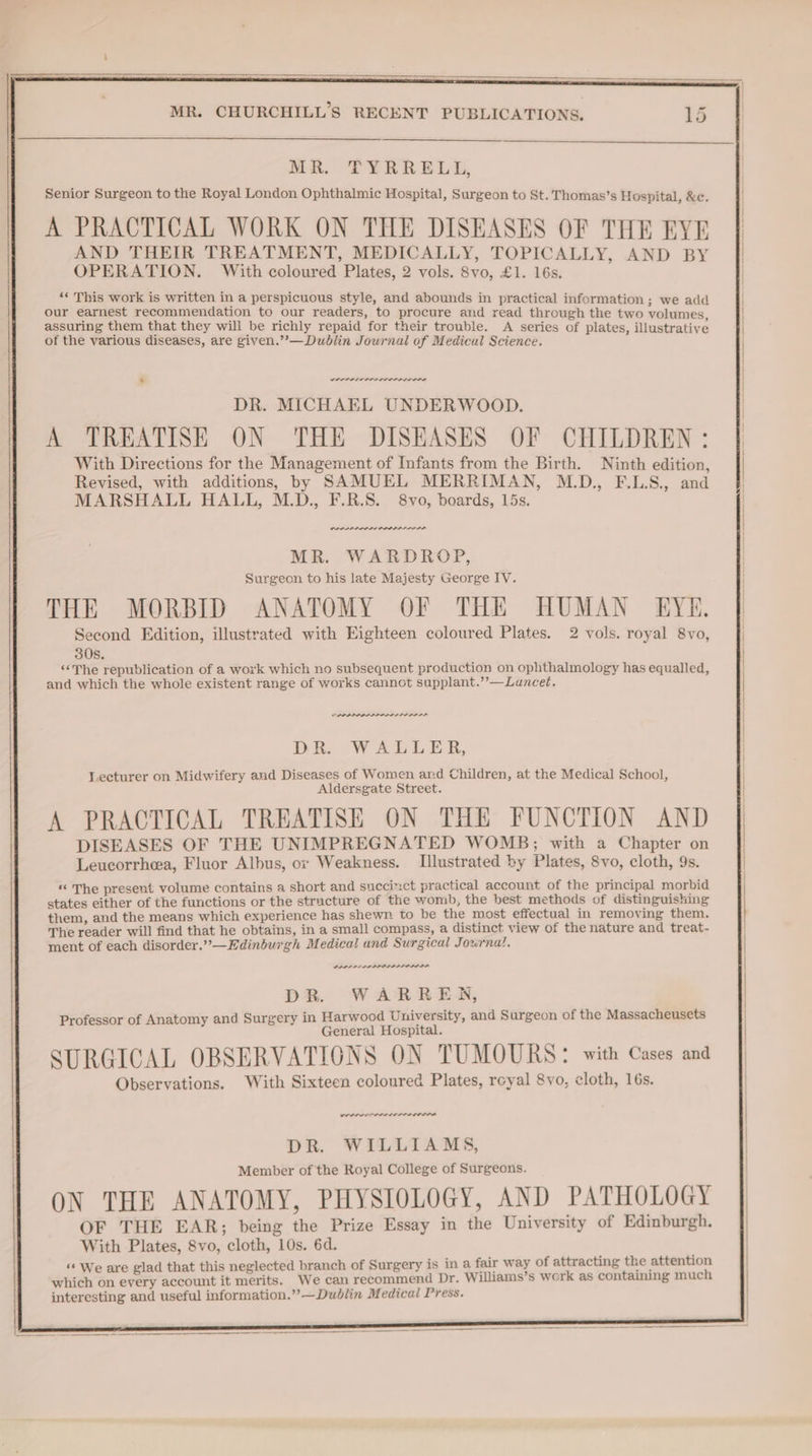 MR. TYRRELL, Senior Surgeon to the Royal London Ophthalmic Hospital, Surgeon to St. Thomas’s Hospital, &c. A PRACTICAL WORK ON THE DISEASES OF THE FYE AND THEIR TREATMENT, MEDICALLY, TOPICALLY, AND BY OPERATION. With coloured Plates, 2 vols. 8vo, £1. 16s. ‘« This work is written in a perspicuous style, and abounds in practical information ; we add our earnest recommendation to our readers, to procure and read through the two volumes, assuring them that they will be richly repaid for their trouble. A series of plates illustrative of the various diseases, are given.”’—Dublin Journal of Medical Science. G * wren rrr erence DR. MICHAEL UNDERWOOD. A TREATISE ON THE DISEASES OF CHILDREN: With Directions for the Management of Infants from the Birth. Ninth edition Revised, with additions, by SAMUEL MERRIMAN, M.D., F.LS., and MARSHALL HALL, M.D., F.R.S. 8vo, boards, 15s. PO ner MR. WARDROP, Surgeon to his late Majesty George IV. THE MORBID ANATOMY OF THE HUMAN EYE. Second Edition, illustrated with Eighteen coloured Plates. 2 vols. royal 8vo, 30s. “The republication of a work which no subsequent production on ophthalmology has equalled, and which the whole existent range of works cannot supplant.’’—Luncet. “ SLI PILL DR. WALLER, Lecturer on Midwifery and Diseases of Women and Children, at the Medical School, Aldersgate Street. A PRACTICAL TREATISE ON THE FUNCTION AND DISEASES OF THE UNIMPREGNATED WOMB; with a Chapter on Leucorrhea, Fluor Albus, or Weakness. Illustrated by Plates, 8vo, cloth, 9s. “ The present volume contains a short and succinct practical account of the principal morbid states either of the functions or the structure of the womb, the best methods of distinguishing them, and the means which experience has shewn. to be the most effectual in removing them. The reader will find that he obtains, in a small compass, a distinct view of the nature and treat- ment of each disorder.” —Edinburgh Medical and Surgical Journal. PRL PELL ID IDL ID LS. DR. WARRER, Professor of Anatomy and Surgery in Harwood University, and Surgeon of the Massacheusets General Hospital. SURGICAL OBSERVATIONS ON TUMOURS: with Cases and Observations. With Sixteen coloured Plates, royal 8vo, cloth, 16s. ween rer re DR. WILLIAMS, Member of the Royal College of Surgeons. ON THE ANATOMY, PHYSIOLOGY, AND PATHOLOGY OF THE EAR; being the Prize Essay in the University of Edinburgh. With Plates, 8vo, cloth, 10s. 6d. ‘“‘ We are glad that this neglected branch of Surgery is in a fair way of attracting the attention which on every account it merits. We can recommend Dr. Williams’s werk as containing much interesting and useful information.” —Dublin Medical Press.