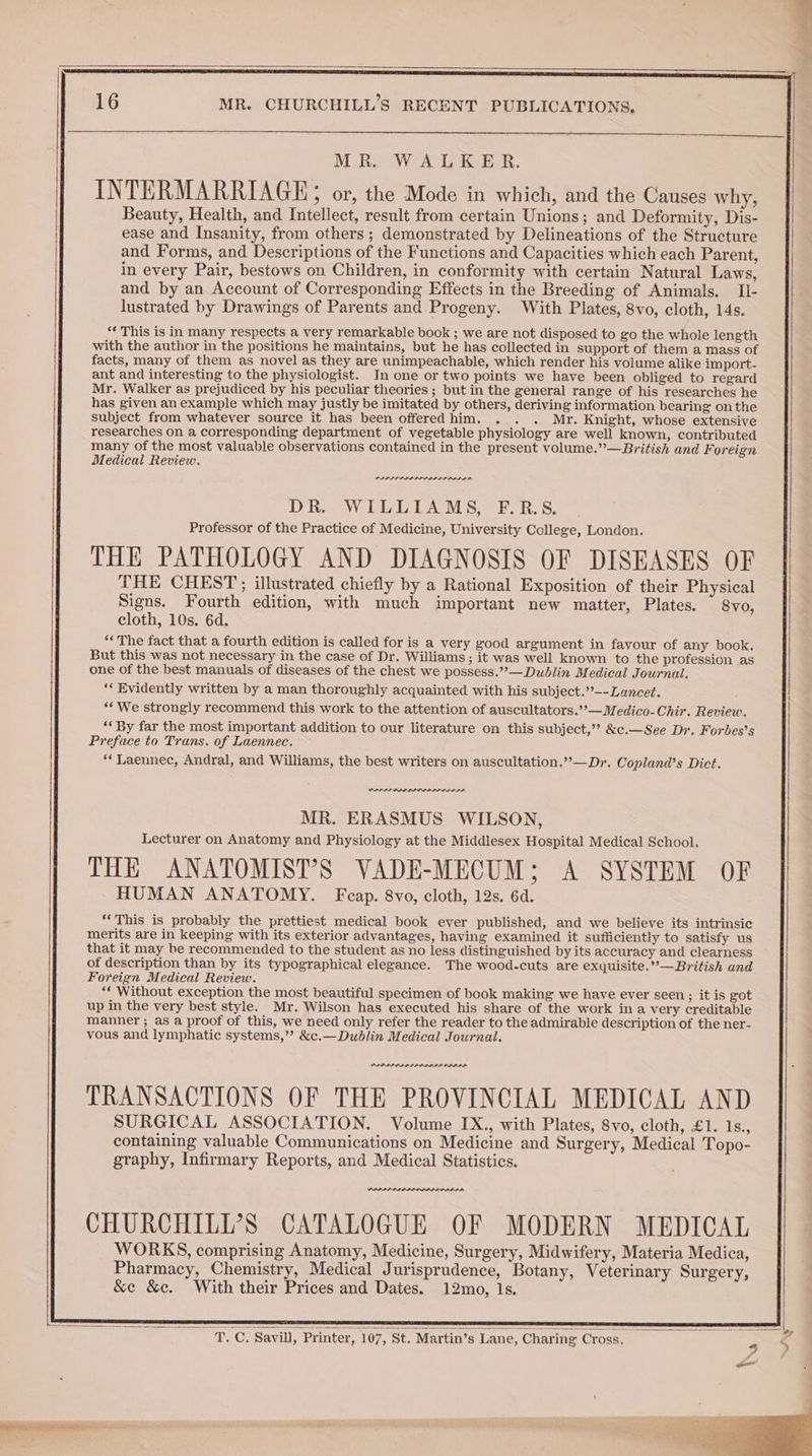 MRS We GK ER. INTERMARRIAGE; or, the Mode in which, and the Causes why, Beauty, Health, and Intellect, result from certain Unions; and Deformity, Dis- ease and Insanity, from others; demonstrated by Delineations of the Structure and Forms, and Descriptions of the Functions and Capacities which each Parent, in every Pair, bestows on Children, in conformity with certain Natural Laws, and by an Account of Corresponding Effects in the Breeding of Animals. Il- lustrated by Drawings of Parents and Progeny. With Plates, 8vo, cloth, 14s. ‘‘ This is in many respects a very remarkable book ; we are not disposed to go the whole length with the author in the positions he maintains, but he has collected in support of them a mass of facts, many of them as novel as they are unimpeachable, which render his volume alike import- ant and interesting to the physiologist. In one or two points we have been obliged to regard Mr. Walker as prejudiced by his peculiar theories ; but in the general range of his researches he has given an example which may justly be imitated by others, deriving information bearing on the subject from whatever source it has been offeredhim. . . . Mr. Knight, whose extensive researches on a corresponding department of vegetable physiology are well known, contributed many of the most valuable observations contained in the present volume.”’—British and Foreign Medical Review, RECESSES SAREE Se en | PPPLP PPS PID DDL ID PDIP DR. WILLIAMS, F.R.S. Professor of the Practice of Medicine, University College, London. THE PATHOLOGY AND DIAGNOSIS OF DISEASES OF | THE CHEST; illustrated chiefly by a Rational Exposition of their Physical Signs. Fourth edition, with much important new matter, Plates. ' 8vo, cloth, 10s. 6d. ‘The fact that a fourth edition is called for is a very good argument in favour of any book. But this was not necessary in the case of Dr. Williams ; it was well known to the profession as one of the best manuals of diseases of the chest we possess.””— Dublin Medical Journal. ‘* Evidently written by a man thoroughly acquainted with his subject.’’--Lancet. | “‘We strongly recommend this work to the attention of auscultators.’’—Medico-Chir. Review. ‘‘ By far the most important addition to our literature on this subject,’? &c.—See Dr. Forbes’s Preface to Trans. of Laennec. **Laennec, Andral, and Williams, the best writers on auscultation.”—Dr. Copland’s Dict. VPA ODIO RAID MR. ERASMUS WILSON, Lecturer on Anatomy and Physiology at the Middlesex Hospital Medical School. THE ANATOMIST’S VADE-MECUM; A SYSTEM OF HUMAN ANATOMY. Fcap. 8vo, cloth, 12s. 6d. ‘This is probably the prettiest medical book ever published, and we believe its intrinsic merits are in keeping with its exterior advantages, having examined it sufficiently to satisfy us that it may be recommended to the student as no less distinguished by its accuracy and clearness of description than by its typographical elegance. The wood-cuts are exquisite.’’—British and Foreign Medical Review. ** Without exception the most beautiful specimen of book making we have ever seen; it is got up in the very best style. Mr. Wilson has executed his share of the work ina very creditable manner ; as a proof of this, we need only refer the reader to the admirable description of the ner- vous and lymphatic systems,”? &c.— Dublin Medical Journal. PLPPI PPD ALALDALADDADA TRANSACTIONS OF THE PROVINCIAL MEDICAL AND SURGICAL ASSOCIATION. Volume IX., with Plates, 8vo, cloth, £1. 1s., containing valuable Communications on Medicine and Surgery, Medical Topo- graphy, Infirmary Reports, and Medical Statistics. PPPPP ODP PAID AAAPI A CHURCHILI’S CATALOGUE OF MODERN MEDICAL WORKS, comprising Anatomy, Medicine, Surgery, Midwifery, Materia Medica, Pharmacy, Chemistry, Medical Jurisprudence, Botany, Veterinary Surgery, &e &c. With their Prices and Dates. 12mo, Is. _ T. C, Savill, Printer, 107, St. Martin’s Lane, Charing Cross. _ i Nae