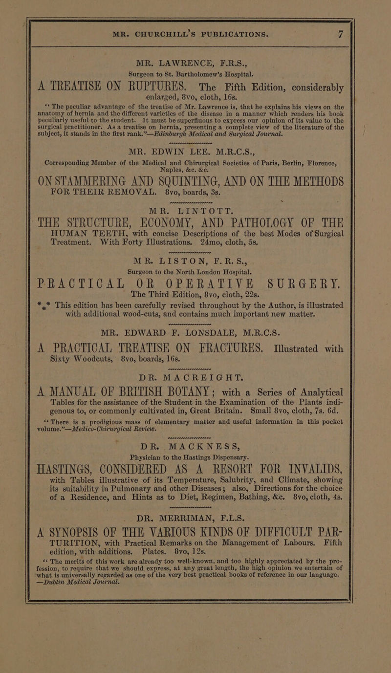 MR. LAWRENCE, F.RS., Surgeon to St. Bartholomew’s Hospital. A TREATISE ON RUPTURES. ‘The Fifth Edition, considerably enlarged, 8vo, cloth, 16s. *« The peculiar advantage of the treatise of Mr. Lawrence is, that he explains his views on the anatomy of hernia and the different varieties of the disease in a manner which renders his book peculiarly useful to the student. 1t must be superfluous to express our opinion of its value to the surgical practitioner. As a treatise on hernia, presenting a complete view of the literature of the subject, it stands in the first rank.’—Edinburgh Medical and Surgical Journal. MR. EDWIN LEE. M.R.C3S., Corresponding Member of the Medical and Chirurgical Societies of Paris, Berlin, Florence, Naples, &amp;c. &amp;c. ON STAMMERING AND SQUINTING, AND ON THE METHODS FOR THEIR REMOVAL. 8vo, boards, 3s. MR. LINTOTT. THE STRUCTURE, ECONOMY, AND PATHOLOGY OF THE HUMAN TEETH, with concise Descriptions of the best Modes of Surgical Treatment. With Forty Illustrations. 24mo, cloth, 5s. MR. LISTON, F.R.S., Surgeon to the North London Hospital. PoOAeOCPICAL OR SOPERA TIVE SURGERY. The Third Edition, 8vo, cloth, 22s. * * This edition has been carefully revised throughout by the Author, is illustrated with additional wood-cuts, and contains much important new matter. MR. EDWARD F. LONSDALE, M.R.C.S. A PRACTICAL TREATISE ON FRACTURES. Illustrated with Sixty Woodcuts, 8vo, boards, 16s. one rere. DR. MACREIGHT. A MANUAL OF BRITISH BOTANY; with a Series of Analytical Tables for the assistance of the Student in the Examination of the Plants indi- genous to, or commonly cultivated in, Great Britain. Small 8vo, cloth, 7s. 6d. ‘¢There is a prodigious mass of elementary matter and useful information in this pocket volume.”—Medico-Chirurgical Review. PRAODPLEDPLODOD ELI OD. DR. MACKNESS, Physician to the Hastings Dispensary. HASTINGS, CONSIDERED AS A RESORT FOR INVALIDS, with Tables illustrative of its Temperature, Salubrity, and Climate, showing its suitability in Pulmonary and other Diseases; also, Directions for the choice of a Residence, and Hints as to Diet, Regimen, Bathing, &amp;c. 8vo, cloth, 4s. LOLOL LPS DR. MERRIMAN, F.L.S. A SYNOPSIS OF THE VARIOUS KINDS OF DIFFICULT PAR- bari tern re Pics Yaee VL the Management of Labours. Fifth «¢ The merits of this work are already too well-known, and too highly appreciated by the pro- fession, to require that we should express, at any great length, the high opinion we entertain of what is universally regarded as one of the very best practical books of reference in our language. —Dublin Medical Journal.