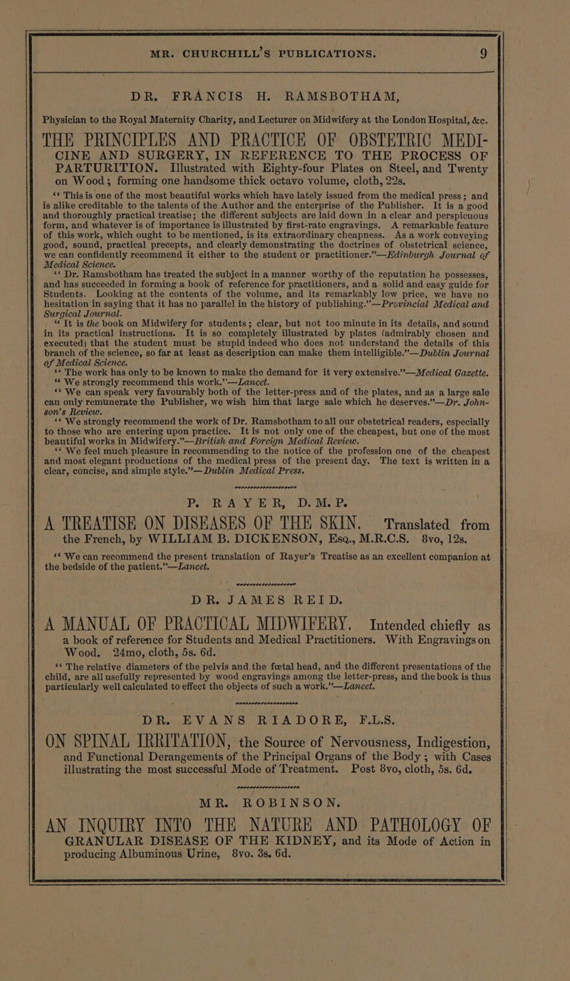 DR. FRANCIS H. RAMSBOTHAM, Physician to the Royal Maternity Charity, and Lecturer on Midwifery at the London Hospital, &amp;c. THE PRINCIPLES AND PRACTICE OF OBSTETRIC MEDI- CINE AND SURGERY, IN REFERENCE TO THE PROCESS OF PARTURITION. Illustrated with Eighty-four Plates on Steel, and Twenty on Wood; forming one handsome thick octavo volume, cloth, 22s. *¢ This is one of the most beautiful works which have lately issued from the medical press; and is alike creditable to the talents of the Author and the enterprise of the Publisher. It is a good and thoroughly practical treatise; the different subjects are laid down in a clear and perspicuous form, and whatever is of importance is illustrated by first-rate engravings. A remarkable feature of this work, which ought to be mentioned, is its extraordinary cheapness. As a work conveying good, sound, practical precepts, and clearly demonstrating the doctrines of obstetrical science, we can confidently recommend it either to the student or practitioner.”—Edinburgh Journal of Medical Science. ‘* Dr. Ramsbotham has treated the subject in a manner worthy of the reputation he possesses, and has succeeded in forming a book of reference for practitioners, and a solid and easy guide for Students. Looking at the contents of the volume, and its remarkably low price, we have no hesitation in saying that it has no parallel in the history of publishing.”—Provincial Medical and Surgical Journal. , “It is the book on Midwifery for students; clear, but not too minute in its details, and sound in its practical instructions. It is so completely illustrated by plates (admirably chosen and executed) that the student must be stupid indeed who does not understand the details of this branch of the science, so far at least as description can make them intelligible.’—Dublin Journal of Medical Science. ** The work has only to be known to make the demand for it very extensive.””—Medical Gazette. ** We strongly recommend this work.’’—Lancet. ‘* We can speak very favourably both of the letter-press and of the plates, and as a large sale can only remunerate the Publisher, we wish him that large sale which he deserves.”—Dr. John- son’s Review. ‘* We strongly recommend the work of Dr. Ramsbotham to all our obstetrical readers, especially to those who are entering upon practice. It is not only one of the cheapest, but one of the most beautiful works in Midwifery.”—British and Foreign Medical Review. ‘* We feel much pleasure in recommending to the notice of the profession one of the cheapest and most elegant productions of the medical press of the present day. The text is written in a clear, concise, and simple style.’— Dublin Medical Press. Penerese: Po “RAY h* RR. Deis PR. A TREATISE ON DISEASES OF THE SKIN. ‘Translated from the French, by WILLIAM B. DICKENSON, Esa., M.R.C.S. 8vo, 12s. «* We can recommend the present translation of Rayer’s Treatise as an excellent companion at the bedside of the patient.”—Lancet. PPPPLELILO PILED DOD DR. JAMES REID. A MANUAL OF PRACTICAL MIDWIFERY. Intended chiefly as a book of reference for Students and Medical Practitioners. With Engravings on Wood. 24mo, cloth, 5s. 6d. ‘* The relative diameters of the pelvis and the foetal head, and the different presentations of the child, are all usefully represented by wood engravings among the letter-press, and the book is thus particularly well calculated to effect the objects of such a work.”—Lancet. - weseretess: DR EVANS RIADORE, F.L.S. ON SPINAL IRRITATION, the Source of Nervousness, Indigestion, and Functional Derangements of the Principal Organs of the Body ; with Cases illustrating the most successful Mode of Treatment. Post 8vo, cloth, 5s. 6d. ore MR. ROBINSON. AN INQUIRY INTO THE NATURE AND PATHOLOGY OF ek Gites ee Spe ot EY, and its Mode of Action in producing Albuminous Urine, 8vo. 3s. 6d.