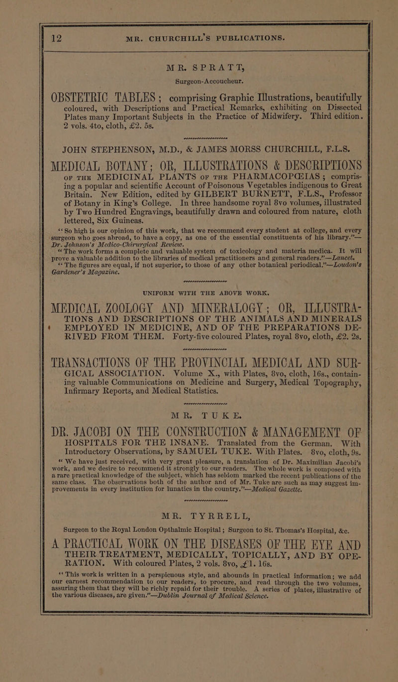 MR. SPRATT, Surgeon-Accoucheur. OBSTETRIC TABLES ; comprising Graphic Illustrations, beautifully coloured, with Descriptions and Practical Remarks, exhibiting on Dissected Plates many Important Subjects in the Practice of Midwifery. Third edition. 2 vols. 4to, cloth, £2. 5s. POLPLOLOLELAL ILS L A JOHN STEPHENSON, M.D., &amp; JAMES MORSS CHURCHILL, F.L.S. MEDICAL BOTANY; OR, ILLUSTRATIONS &amp; DESCRIPTIONS oF THE MEDICINAL PLANTS or roe PHARMACOPCEIAS ; compris- ing a popular and scientific Account of Poisonous Vegetables indigenous to Great Britain. New Edition, edited by GILBERT BURNETT, F.L.S., Professor of Botany in King’s Gollege. In three handsome royal 8vo volumes, illustrated by Two Hundred Engravings, beautifully drawn and coloured from nature, cloth lettered, Six Guineas. ‘* So high is our opinion of this work, that we recommend every student at college, and every surgeon who goes abroad, to have a copy, as one of the essential constituents of his library.”— Dr. Johnson’s Medico-Chirurgical Review. “ The work forms a complete and valuable system of toxicology and materia medica. It will prove a valuable addition to the libraries of medical practitioners and general readers.”’—Lancet. ‘* The figures are equal, if not superior, to those of any other botanical periodical,”—Loudon’s Gardener’s Magazine. UNIFORM WITH THE ABOVE WORK. MEDICAL ZOOLOGY AND MINERALOGY; OR, ILLUSTRA- TIONS AND DESCRIPTIONS OF THE ANIMALS AND MINERALS EMPLOYED IN MEDICINE, AND OF THE PREPARATIONS DE- RIVED FROM THEM. Forty-five coloured Plates, royal 8vo, cloth, £2. 2s. POPPPLELOL IDOLS LOL ODD TRANSACTIONS OF THE PROVINCIAL MEDICAL AND SUR- GICAL ASSOCIATION. Volume X., with Plates, 8vo, cloth, 16s., contain- ing valuable Communications on Medicine and Surgery, Medical Topography, Infirmary Reports, and Medical Statistics. POLIS ELELDODIEI EDO LADD MR TUKE DR. JACOB] ON THE CONSTRUCTION &amp; MANAGEMENT OF HOSPITALS FOR THE INSANE. Translated from the German. With Introductory Observations, by SAMUEL TUKE. With Plates. 8vo, cloth, 9s. * We have just received, with very great pleasure, a translation of Dr. Maximilian Jacobi’s work, and we desire to recommend it strongly to our readers. The whole work is composed with arare practical knowledge of the subject, which has seldom marked the recent publications of the same class. The observations both of the author and of Mr. Tuke are such as may suggest im- provements in every institution for lunatics in the country.”’—Medical Gazette. DOLLOP OLILOLDODLOD MR. TYRRELL, Surgeon to the Royal London Opthalmic Hospital ; Surgeon to St. Thomas’s Hospital, &amp;c. A PRACTICAL WORK ON THE DISEASES OF THE EYE AND THEIR TREATMENT, MEDICALLY, TOPICALLY, AND BY OPE- RATION. With coloured Plates, 2 vols. 8vo, £1. 16s. ‘* This work is written in a perspicuous style, and abounds in practical information: we add our earnest recommendation to our readers, to procure, and read through the two volumes, assuring them that they will be richly repaid for their trouble. A series of plates, illustrati the various diseases, are given.”—Dublin Journal of Medical Science. ‘ Viena