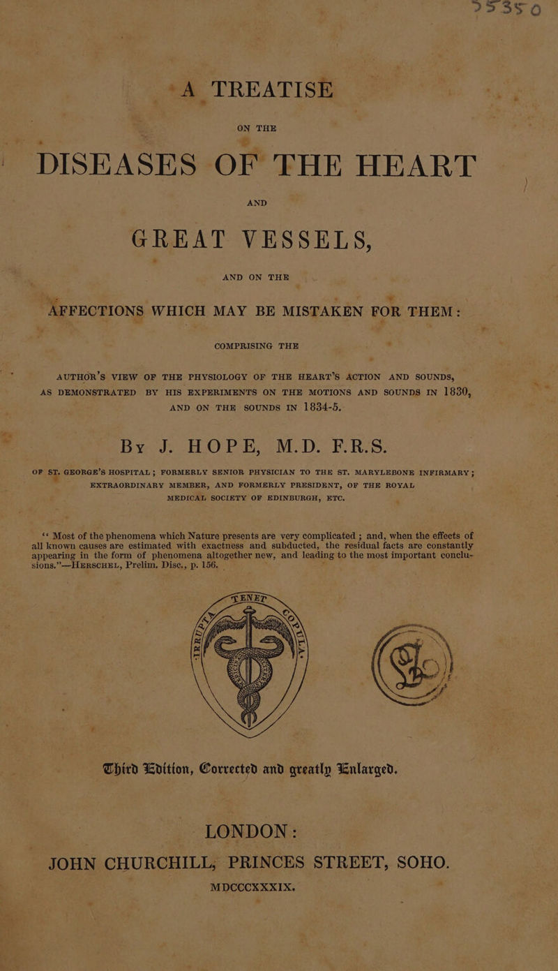 223350 ‘A TREATISE | ee DISEASES OF THE HEART AND GREAT VESSELS, AND ON THE : Muse q - AFFECTIONS WHICH MAY BE MISTAKEN FOR THEM: COMPRISING THE . AUTHOR’S VIEW OF THE PHYSIOLOGY OF THE HEART’S ACTION AND SOUNDS, AS DEMONSTRATED BY HIS EXPERIMENTS ON THE MOTIONS AND SOUNDS IN 1830, AND ON THE SOUNDS IN 1834-5, ry Byods HOPE, M.D. F:RES: OF ST. GEORGE’S HOSPITAL ; FORMERLY SENIOR PHYSICIAN TO THE ST. MARYLEBONE INFIRMARY ; EXTRAORDINARY MEMBER, AND FORMERLY PRESIDENT, OF THE ROYAL MEDICAL SOCIETY OF EDINBURGH, ETC. « ‘* Most of the phenomena which Nature presents are very complicated ; and, when the effects of all known causes are estimated with exactness and subducted, the residual facts are constantly appearing in the form of phenomena altogether new, and leading to the most important conclu-. sions.” —HERSCHEL, Prelim. Disc., p. 156. Third Krition, Corrected and greatly Enlarged, LONDON: JOHN CHURCHILL, PRINCES STREET, SOHO. a MDCCCXXXIX.
