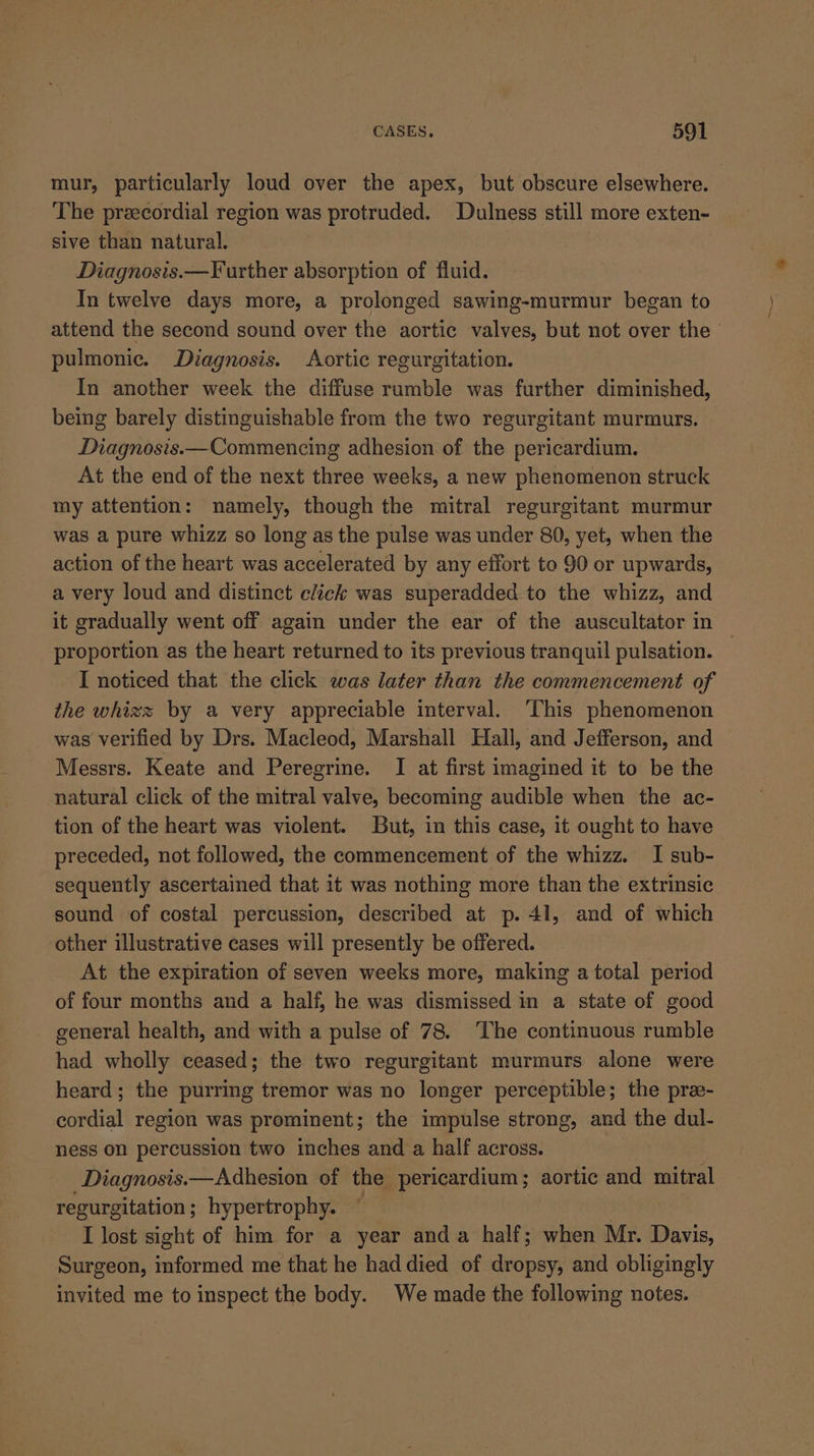 mur, particularly loud over the apex, but obscure elsewhere. The preecordial region was protruded. Dulness still more exten- sive than natural. Diagnosis.—F urther absorption of fluid. In twelve days more, a prolonged sawing-murmur began to attend the second sound over the aortic valves, but not over the ’ pulmonic. Diagnosis. Aortic regurgitation. In another week the diffuse rumble was further diminished, being barely distinguishable from the two regurgitant murmurs. Diagnosis.—Commencing adhesion of the pericardium. At the end of the next three weeks, a new phenomenon struck my attention: namely, though the mitral regurgitant murmur was a pure whizz so long as the pulse was under 80, yet, when the action of the heart was accelerated by any effort to 90 or upwards, a very loud and distinct click was superadded to the whizz, and it gradually went off again under the ear of the auscultator in proportion as the heart returned to its previous tranquil pulsation. _ I noticed that. the click was later than the commencement of the whizz by a very appreciable interval. This phenomenon was verified by Drs. Macleod, Marshall Hall, and Jefferson, and Messrs. Keate and Peregrine. I at first imagined it to be the natural click of the mitral valve, becoming audible when the ac- tion of the heart was violent. But, in this case, it ought to have preceded, not followed, the commencement of the whizz. I sub- sequently ascertained that it was nothing more than the extrinsic sound of costal percussion, described at p. 41, and of which other illustrative cases will presently be offered. At the expiration of seven weeks more, making a total period of four months and a half, he was dismissed in a state of good general health, and with a pulse of 78. The continuous rumble had wholly ceased; the two regurgitant murmurs alone were heard; the purring tremor was no longer perceptible; the pre- cordial region was prominent; the impulse strong, and the dul- ness on percussion two inches and a half across. Diagnosis.—Adhesion of the pericardium; aortic and mitral regurgitation; hypertrophy. : I lost sight of him for a year anda half; when Mr. Davis, Surgeon, informed me that he had died of dropsy, and obligingly invited me to inspect the body. We made the following notes.