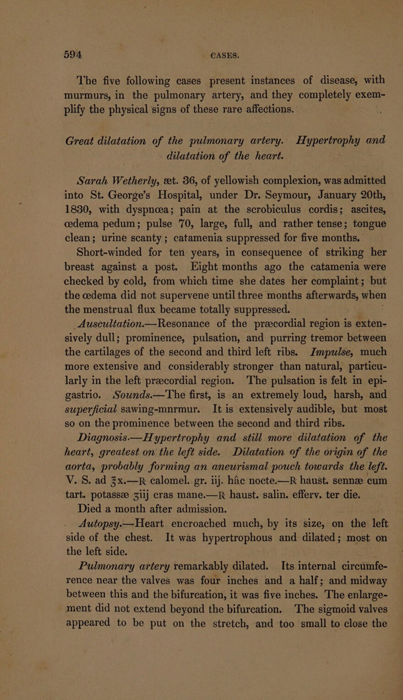 The five following cases present instances of disease, with murmurs, in the pulmonary artery, and they completely exem- plify the physical signs of these rare affections. Great dilatation of the pulmonary artery. Hypertrophy and dilatation of the heart. ao Sarah Wetherly, xt. 36, of yellowish complexion, was admitted into St. George’s Hospital, under Dr. Seymour, January 20th, 1830, with dyspnoea; pain at the scrobiculus cordis; ascites, oedema pedum; pulse 70, large, full, and rather tense; tongue clean; urine scanty ; catamenia suppressed for five months. Short-winded for ten years, in consequence of striking her breast against a post. Eight months ago the catamenia were checked by cold, from which time she dates her complaint; but the cedema did not supervene until three months afterwards, when the menstrual flux became totally suppressed. _Auscultation.—Resonance of the preecordial region is exten- sively dull; prominence, pulsation, and purring tremor between the cartilages of the second and third left ribs. Jmpulse, much more extensive and considerably stronger than natural, particu- larly in the left preecordial region. ‘The pulsation is felt in epi- gastrio. Sownds.—The first, is an extremely loud, harsh, and superficial sawing-mnrmur. It is extensively audible, but most so on the prominence between the second and third ribs. Diagnosis.— Hypertrophy and still more dilatation of the heart, greatest on the left side. Dilatation of the origin of the aorta, probably forming an aneurismal pouch towards the left. V. S. ad 3x.—R calomel. gr. iij. hdc nocte.—R haust. sennee cum tart. potassee 3i1j cras mane.—k haust. salin. efferv. ter die. Died a month after admission. Autopsy.— Heart encroached much, by its size, on the left side of the chest. It was hypertrophous and dilated; most on the left side. | | a. a Pulmonary artery remarkably dilated. Its internal circumfe- rence near the valves was four inches and a half; and midway between this and the bifurcation, it was five inches. The enlarge- ment did not extend beyond the bifurcation, The sigmoid valves appeared to be put on the stretch, and too small to close the