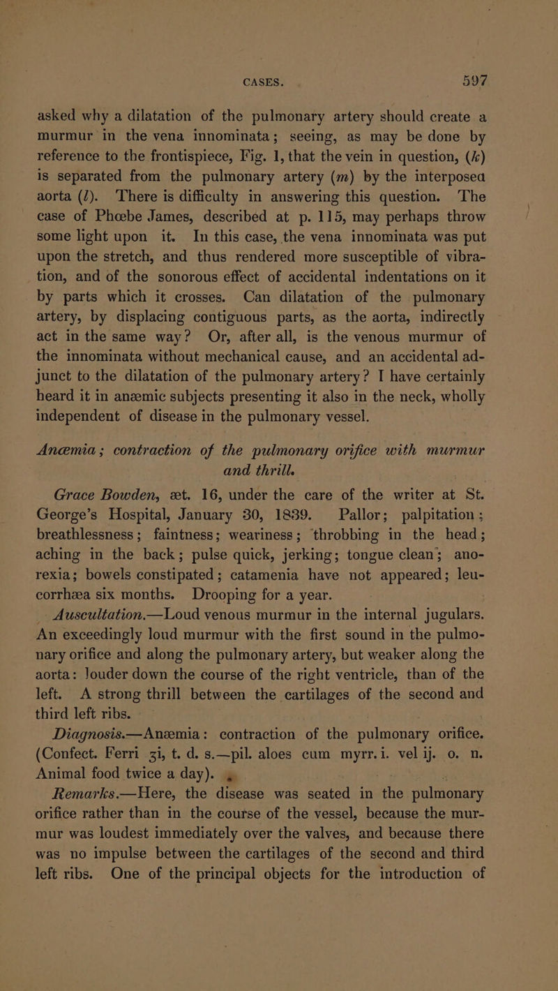 asked why a dilatation of the pulmonary artery should create a murmur in the vena innominata; seeing, as may be done by reference to the frontispiece, Fig. 1, that the vein in question, (i) is separated from the pulmonary artery (m) by the interposea aorta (2). There is difficulty in answering this question. ‘The case of Phoebe James, described at p. 115, may perhaps throw some light upon it. In this case, the vena innominata was put upon the stretch, and thus rendered more susceptible of vibra- tion, and of the sonorous effect of accidental indentations on it by parts which it crosses. Can dilatation of the pulmonary artery, by displacing contiguous parts, as the aorta, indirectly act in the same way? Or, after all, is the venous murmur of the innominata without mechanical cause, and an accidental ad- junct to the dilatation of the pulmonary artery? I have certainly heard it in anzemic subjects presenting it also in the neck, wholly independent of disease in the pulmonary vessel. Anemia; contraction of the pulmonary orifice with murmur and thrill. Grace Bowden, «xt. 16, under the care of the writer at St. George’s Hospital, January 30, 1839. Pallor; palpitation ; breathlessness; faintness; weariness; throbbing in the head; aching in the back; pulse quick, jerking; tongue clean; ano- rexia; bowels constipated; catamenia have not appeared; leu- corrhea six months. Drooping for a year. - Auscultation.—Loud venous murmur in the internal jugulars. An exceedingly loud murmur with the first sound in the pulmo- nary orifice and along the pulmonary artery, but weaker along the aorta: Jouder down the course of the right ventricle, than of the left. A strong thrill between the cartilages of the second and third left ribs. | | Diagnosis.—Anzemia: contraction of the pulmonary orifice. (Confect. Ferri i, t. d. s. ae aloes cum ee i. vel ij. 0. n. Animal food twice a day). Remarks.—Here, the dead was seated in the pulmonary orifice rather than in the course of the vessel, because the mur- mur was loudest immediately over the valves, and because there was no impulse between the cartilages of the second and third left ribs. One of the principal objects for the introduction of