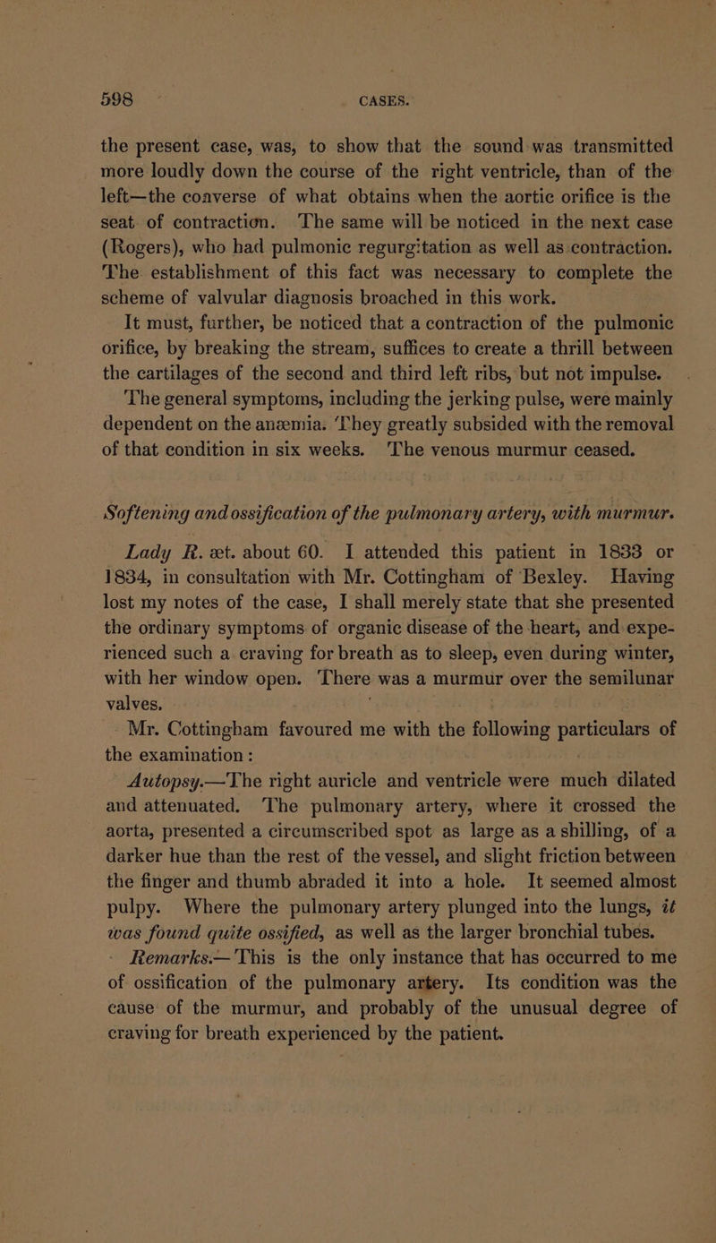 the present case, was, to show that the sound was transmitted more loudly down the course of the right ventricle, than of the left—the coaverse of what obtains when the aortic orifice is the seat. of contraction. ‘The same will be noticed in the next case (Rogers), who had pulmonic regurgitation as well as contraction. The establishment of this fact was necessary to complete the scheme of valvular diagnosis broached in this work. It must, further, be noticed that a contraction of the pulmonic orifice, by breaking the stream, suffices to create a thrill between the cartilages of the second and third left ribs, but not impulse. The general symptoms, including the jerking pulse, were mainly dependent on the anzemia. ‘They greatly subsided with the removal of that condition in six weeks. ‘The venous murmur ceased. Softening and ossification of the pulmonary artery, with murmur. Lady R. et. about 60. I attended this patient in 1833 or 1834, in consultation with Mr. Cottingham of Bexley. Having lost my notes of the case, I shall merely state that she presented the ordinary symptoms of organic disease of the heart, and expe- rienced such a craving for breath as to sleep, even during winter, with her window open. There was a murmur over the semilunar valves, - Mr. Cottingham favoured me with the following apie of the examination : ~ Autopsy.—The right auricle and ventricle were sad dilated and attenuated. The pulmonary artery, where it crossed the aorta, presented a circumscribed spot as large as a shilling, of a darker hue than the rest of the vessel, and slight friction between the finger and thumb abraded it into a hole. It seemed almost pulpy. Where the pulmonary artery plunged into the lungs, i¢ was found quite ossified, as well as the larger bronchial tubes. Remarks.— This is the only instance that has occurred to me of ossification of the pulmonary artery. Its condition was the cause of the murmur, and probably of the unusual degree of craving for breath experienced by the patient.