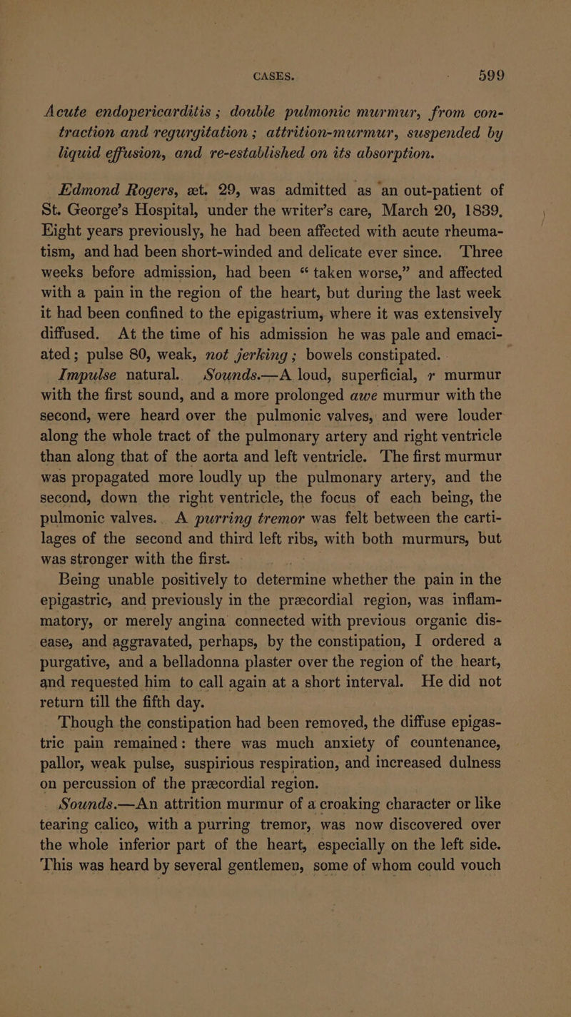 Acute endopericarditis ; double pulmonic murmur, from con- traction and regurgitation ; attrition-murmur, suspended by liquid effusion, and re-established on its absorption. _ Edmond Rogers, xt. 29, was admitted as an out-patient of St. George’s Hospital, under the writer’s care, March 20, 1839, Kight years previously, he had been affected with acute rheuma- tism, and had been short-winded and delicate ever since. ‘Three weeks before admission, had been “ taken worse,” and affected with a pain in the region of the heart, but during the last week it had been confined to the epigastrium, where it was extensively diffused. At the time of his admission he was pale and emaci- ated; pulse 80, weak, not jerking ; bowels constipated. . | Impulse natural. Souwnds.—A loud, superficial, + murmur with the first sound, and a more prolonged awe murmur with the second, were heard over the pulmonic valves, and were louder along the whole tract of the pulmonary artery and right ventricle than along that of the aorta and left ventricle. The first murmur was propagated more loudly up the pulmonary artery, and the second, down the right ventricle, the focus of each being, the pulmonic valves. A pwrring tremor was felt between the carti- lages of the second and third left ribs, with both murmurs, but was stronger with the first. - | Being unable positively to determine whether the pain in the epigastric, and previously in the przecordial region, was inflam- matory, or merely angina connected with previous organic dis- ease, and aggravated, perhaps, by the constipation, I ordered a purgative, and a belladonna plaster over the region of the heart, and requested him to call again at a short interval. He did not return till the fifth day. | Though the constipation had been removed, the diffuse epigas- tric pain remained: there was much anxiety of countenance, pallor, weak pulse, suspirious respiration, and increased dulness on percussion of the precordial region. _ Sounds.—An attrition murmur of a croaking character or like tearing calico, with a purring tremor, was now discovered over the whole inferior part of the heart, especially on the left side. This was heard by several gentlemen, some of whom could vouch