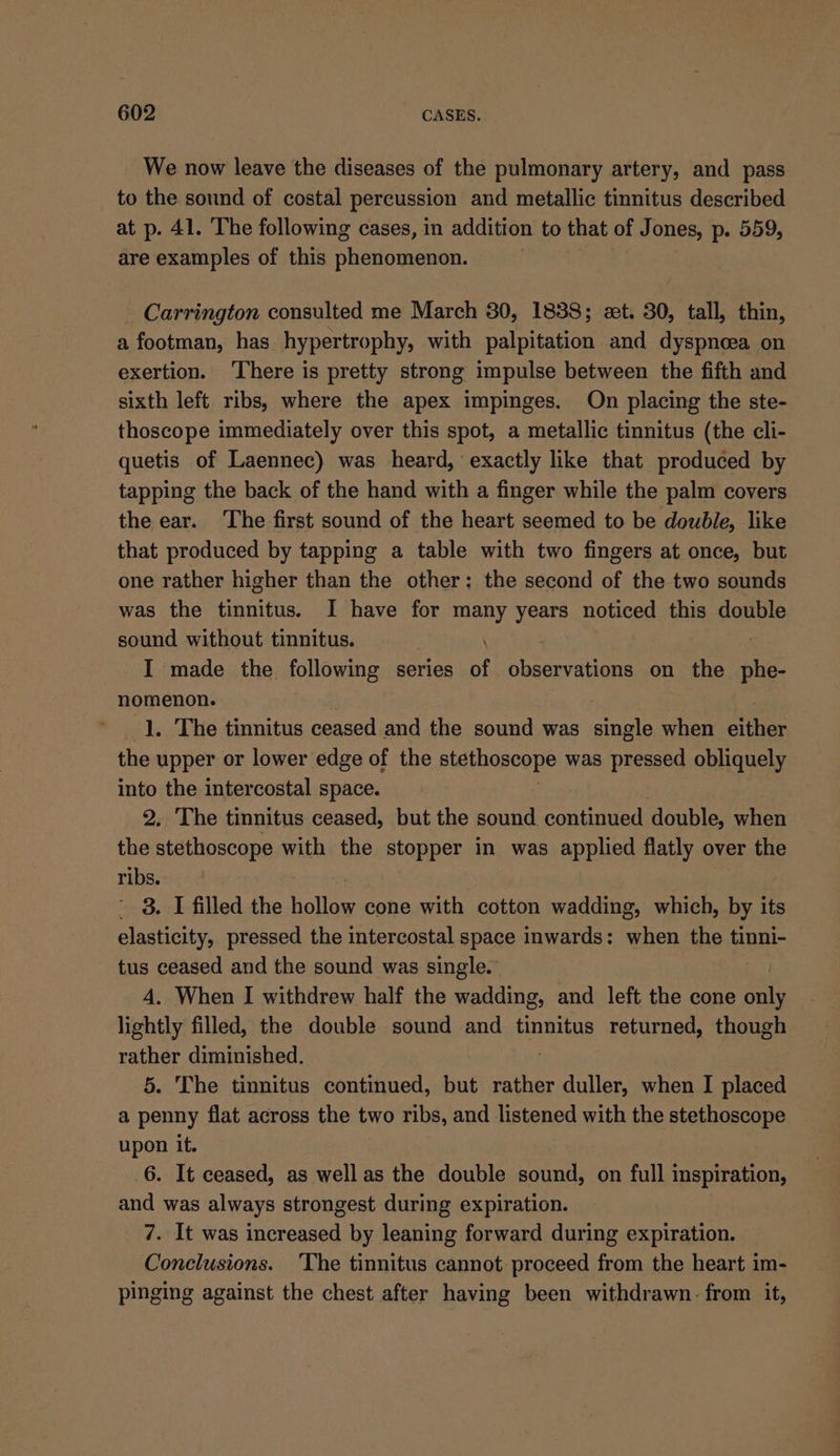We now leave the diseases of the pulmonary artery, and pass to the sound of costal percussion and metallic tinnitus described at p. 41. The following cases, in addition to that of Jones, p. 559, are examples of this phenomenon. - Carrington consulted me March 30, 1838; et. 30, tall, thin, a footman, has hypertrophy, with palpitation and dyspnoea on exertion. ‘There is pretty strong impulse between the fifth and sixth left ribs, where the apex impinges. On placing the ste- thoscope immediately over this spot, a metallic tinnitus (the cli- quetis of Laennec) was heard, exactly like that produced by tapping the back of the hand with a finger while the palm covers the ear. ‘The first sound of the heart seemed to be double, like that produced by tapping a table with two fingers at once, but one rather higher than the other: the second of the two sounds was the tinnitus. I have for many years noticed this double sound without tinnitus. I made the following series of observations on the phe- nomenon. 1. The tinnitus ceased and the sound was single when i the upper or lower edge of the stethoscope was pressed obliquely into the intercostal space. 2. The tinnitus ceased, but the sound continued double, when the stethoscope with the stopper in was applied flatly over the ribs. ' 8. I filled the Boley cone with cotton wadding, which, by its elasticity, pressed the intercostal space inwards: when the tinni- tus ceased and the sound was single.’ 4. When I withdrew half the wadding, and left the cone te lightly filled, the double sound and tinnitus returned, though rather diminished. 5. The tinnitus continued, but rather duller, when I placed a penny flat across the two ribs, and listened with the stethoscope upon it. 6. It ceased, as wellas the double sound, on full inspiration, and was always strongest during expiration. 7. It was increased by leaning forward during expiration. Conclusions. ‘The tinnitus cannot proceed from the heart im- pinging against the chest after having been withdrawn. from it,