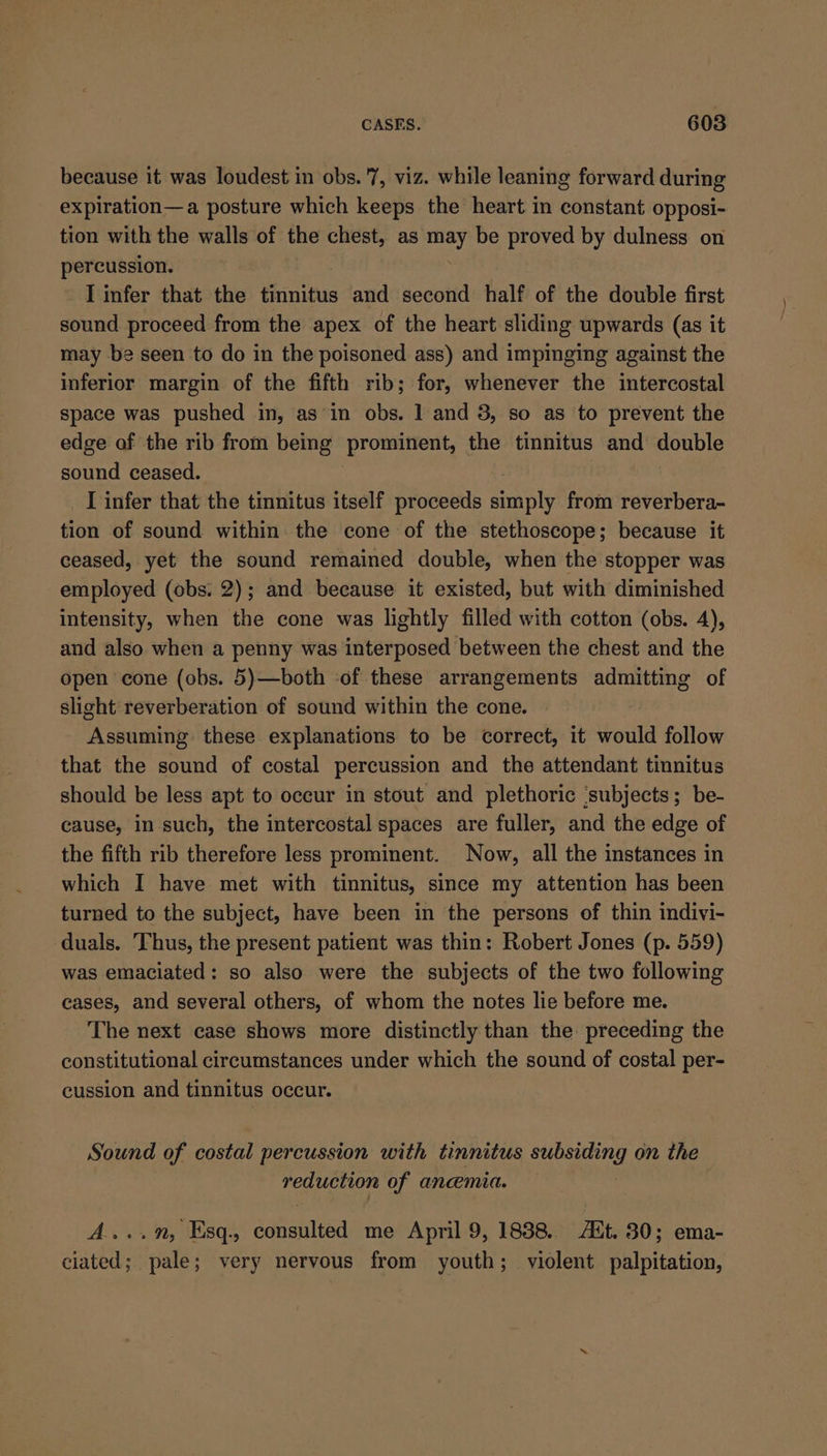 because it was loudest in obs. '7, viz. while leaning forward during expiration—a posture which keeps the heart in constant opposi- tion with the walls of the ga as may be proved by dulness on percussion. I infer that the tinnitus and second half of the double first sound proceed from the apex of the heart sliding upwards (as it may be seen to do in the poisoned ass) and impinging against the inferior margin of the fifth rib; for, whenever the intercostal space was pushed in, asin obs. 1 and 3, so as to prevent the edge of the rib from being prominent, the tinnitus and double sound ceased. I infer that the tinnitus itself proceeds manaty from reverbera- tion of sound within the cone of the stethoscope; because it ceased, yet the sound remained double, when the stopper was employed (obs. 2); and because it existed, but with diminished intensity, when the cone was lightly filled with cotton (obs. 4), and also when a penny was interposed between the chest and the open cone (obs. 5)—both -of these arrangements admitting of slight reverberation of sound within the cone. Assuming these explanations to be correct, it would follow that the sound of costal percussion and the attendant tinnitus should be less apt to occur in stout and plethoric ‘subjects; be- cause, in such, the intercostal spaces are fuller, and the edge of the fifth rib therefore less prominent. Now, all the instances in which I have met with tinnitus, since my attention has been turned to the subject, have been in the persons of thin indivi- duals. Thus, the present patient was thin: Robert Jones (p. 559) was emaciated: so also were the subjects of the two following cases, and several others, of whom the notes lie before me. The next case shows more distinctly than the preceding the constitutional circumstances under which the sound of costal per- cussion and tinnitus occur. Sound of costal percussion with tinnitus Le RY on the reduction of anemia. A....”, Esq. senatied me April 9, 1838. FB. 30; ema- ciated; pale; very nervous from youth; violent palpitation,