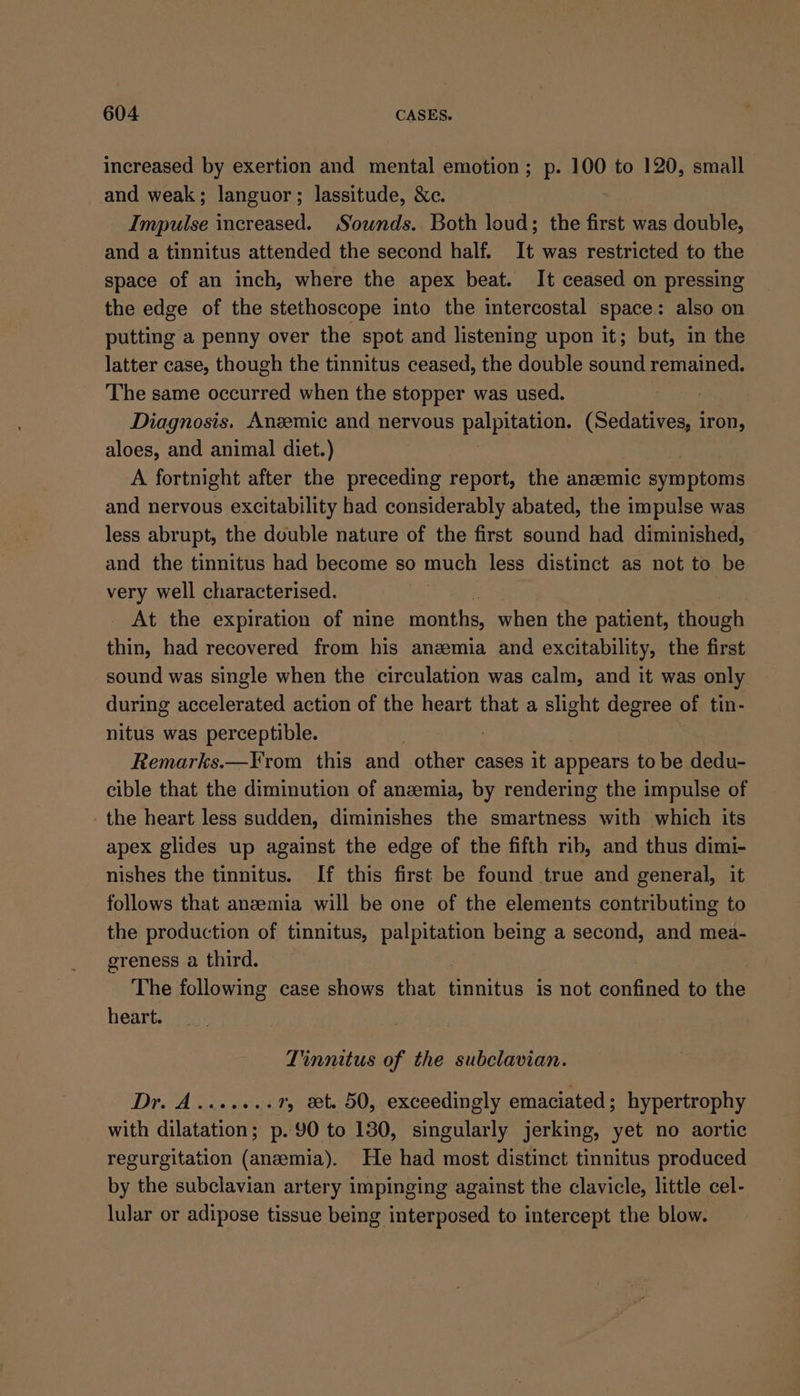 increased by exertion and mental emotion; p. 100 to 120, small and weak; languor; lassitude, &amp;c. Impulse increased. Sounds. Both loud; the first was double, and a tinnitus attended the second half. It was restricted to the space of an inch, where the apex beat. It ceased on pressing the edge of the stethoscope into the intercostal space: also on putting a penny over the spot and listening upon it; but, in the latter case, though the tinnitus ceased, the double sound remained. The same occurred when the stopper was used. Diagnosis. Anzemic and nervous HERON ne (Sedatives, iron, aloes, and animal diet.) A fortnight after the preceding report, the anzemic symptoms and nervous excitability had considerably abated, the impulse was less abrupt, the double nature of the first sound had diminished, and the tinnitus had become so much less distinct as not to be very well characterised. iy At the expiration of nine months, when the patient, though thin, had recovered from his anemia and excitability, the first sound was single when the circulation was calm, and it was only during accelerated action of the heart that a slight degree of tin- nitus was perceptible. | Remarks.—From this and other cases it appears to be dedu- cible that the diminution of anzemia, by rendering the impulse of the heart less sudden, diminishes the smartness with which its apex glides up against the edge of the fifth rib, and thus dimi- nishes the tinnitus. If this first be found true and general, it follows that anzemia will be one of the elements contributing to the production of tinnitus, ae being a second, and mea- ereness a third. The following case shows that tinnitus is not confined to the heart. Tinnitus of the subclavian. Dr. A.......7, xt. 50, exceedingly emaciated; hypertrophy with dilatation; p. 90 to 130, singularly jerking, yet no aortic regurgitation (anemia). He had most distinct tinnitus produced by the subclavian artery impinging against the clavicle, little cel- lular or adipose tissue being interposed to intercept the blow.