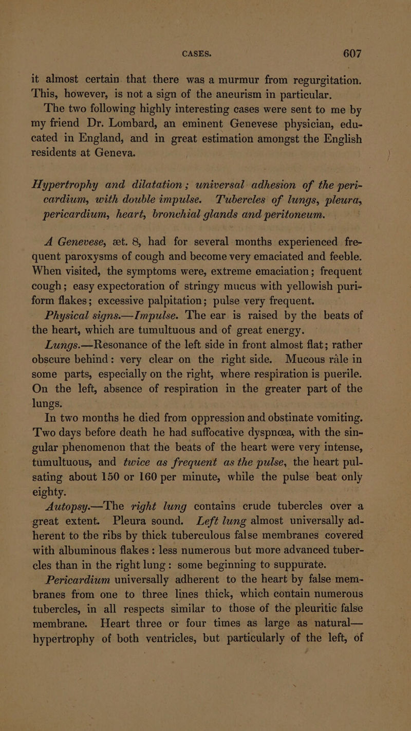 it almost certain. that there wag a murmur from regurgitation. This, however, is not a sign of the aneurism in particular. The two following highly interesting cases were sent to me by my friend Dr. Lombard, an eminent Genevese physician, edu- cated in England, and in great estimation amongst the English residents at Geneva. Hypertrophy and dilatation; universal adhesion of the peri- cardium, with double impulse. Tubercles of lungs, pleura, ae Mati heart, bronchial glands and peritoneum. A asashods: et. 8, had for several months experienced fre- quent paroxysms of cough and become very emaciated and feeble. When visited, the symptoms were, extreme emaciation; frequent cough; easy expectoration of stringy mucus with yellowish puri- form flakes; excessive palpitation; pulse very frequent. Physical signs.— Impulse. The ear is raised by the beats of the heart, which are tumultuous and of great energy. Lungs.—Resonance of the left side in front almost flat; rather obscure behind: very clear on the right side. Mucous rale in some parts, especially on the right, where respiration is puerile. On the left, absence of respiration in the greater part of the lungs. In two months he died from oppression and obstinate vomiting. Two days before death he had suffocative dyspnoea, with the sin- gular phenomenon that the beats of the heart were very intense, tumultuous, and twice as frequent as the pulse, the heart pul- sating about 150 or 160 per minute, while the pulse beat only eighty. Autopsy.—The right lung contains crude tubercles over a great extent. Pleura sound. Left lung almost universally ad- herent to the ribs by thick tuberculous false membranes covered with albuminous flakes : less numerous but more advanced tuber- cles than in the right lung: some beginning to suppurate. Pericardium universally adherent to the heart by false mem- branes from one to three lines thick, which contain numerous tubercles, in all respects similar to those of the pleuritic false membrane. Heart three or four times as large as natural— hypertrophy of both ventricles, but particularly of the left, of