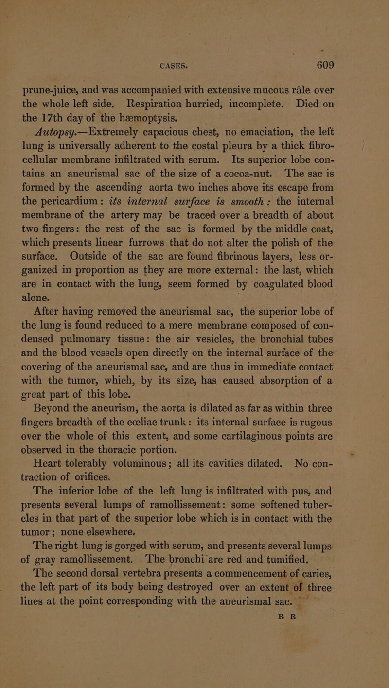 prune-juice, and was accompanied with extensive mucous rle over the whole left side. Respiration hurried, incomplete. Died on the 17th day of the hemoptysis. : Autopsy.— Extremely capacious chest, no emaciation, the left lung is universally adherent to the costal pleura by a thick fibro- cellular membrane infiltrated with serum. Its superior lobe con- tains an aneurismal sac of the size of acocoa-nut. ‘The sac is formed by the ascending aorta two inches above its escape from the pericardium: its infernal surface is smooth: the internal membrane of the artery may be traced over a breadth of about two fingers: the rest of the sac is formed by the middle coat, which presents linear furrows that do not alter the polish of the surface. Outside of the sac are found fibrinous layers, less or- ganized in proportion as they are more external: the last, which are in contact with the lung, seem formed by ‘coagulated blood alone. After having removed the aneurismal sac, the superior lobe of the lung is found reduced to a mere membrane composed of con- densed pulmonary tissue: the air vesicles, the bronchial tubes and the blood vessels open directly on the internal surface of the covering of the aneurismal sac, and are thus in immediate contact with the tumor, which, by its size, has caused absorption of | a great part of this lobe. Beyond the aneurism, the aorta is dilated as far as within three fingers breadth of the cceliac trunk: its internal surface is rugous over the whole of this extent, and some cartilaginous points are observed in the thoracic portion. Heart tolerably voluminous; all its cavities dilated. No con- traction of orifices. : The inferior lobe of the left lung is infiltrated with pus, and presents several lumps of ramollissement: some softened tuber- cles in that part of the superior lobe which is in contact with the tumor; none elsewhere. i The right lung is gorged with serum, and presents several lumps: of gray ramollissement. The bronchi are red and tumified. The second dorsal vertebra presents a commencement of caries, the left part of its body being destroyed over an extent of three lines at the point corresponding with the aneurismal sac. RR