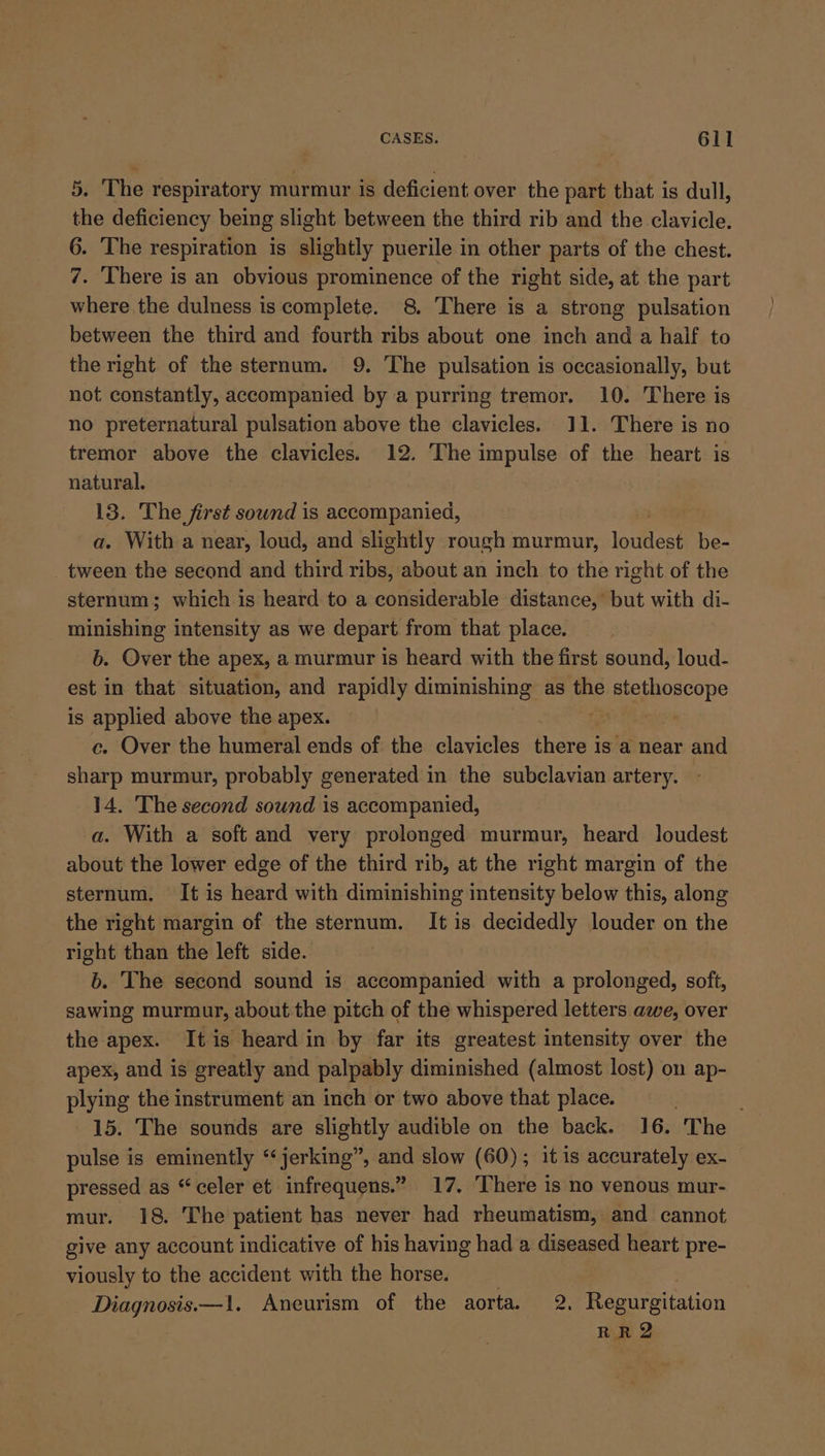 5. The respiratory murmur is deficient over the part that is dull, the deficiency being slight between the third rib and the clavicle. 6. The respiration is slightly puerile in other parts of the chest. 7. There is an obvious prominence of the right side, at the part where the dulness is complete. 8. There is a strong pulsation between the third and fourth ribs about one inch and a half to the right of the sternum. 9. The pulsation is occasionally, but not constantly, accompanied by a purring tremor. 10. There is no preternatural pulsation above the clavicles. 11. There is no tremor above the clavicles. 12. The impulse of the heart is natural. 13. The first sownd is accompanied, a. With a near, loud, and slightly rough murmur, loudest be- tween the second and third ribs, about an inch to the right of the sternum; which is heard to a considerable distance,’ but with di- minishing intensity as we depart from that place. b. Over the apex, a murmur is heard with the first sound, loud- est in that situation, and rapidly diminishing as the euitetboscope is applied above the apex. : ce. Over the humeral ends of the clavicles heirs | is a near and sharp murmur, probably generated in the subclavian artery. 14. The second sound is accompanied, a. With a soft and very prolonged murmur, heard loudest about the lower edge of the third rib, at the right margin of the sternum. It is heard with diminishing intensity below this, along the right margin of the sternum. It is decidedly louder on the right than the left side. b. The second sound is accompanied with a prolonged, soft, sawing murmur, about the pitch of the whispered letters awe, over the apex. Itis heard in by far its greatest intensity over the apex, and is greatly and palpably diminished (almost lost) on ap- plying the instrument an inch or two above that place. . 15. The sounds are slightly audible on the back. 16. The pulse is eminently “jerking”, and slow (60); it is accurately ex- pressed as “celer et infrequens.” 17. There is no venous mur- mur. 18. The patient has never had rheumatism, and cannot give any account indicative of his having had a diseased heart pre- viously to the accident with the horse. Diagnosis.—1. Aneurism of the aorta, 2. era cey RRQ