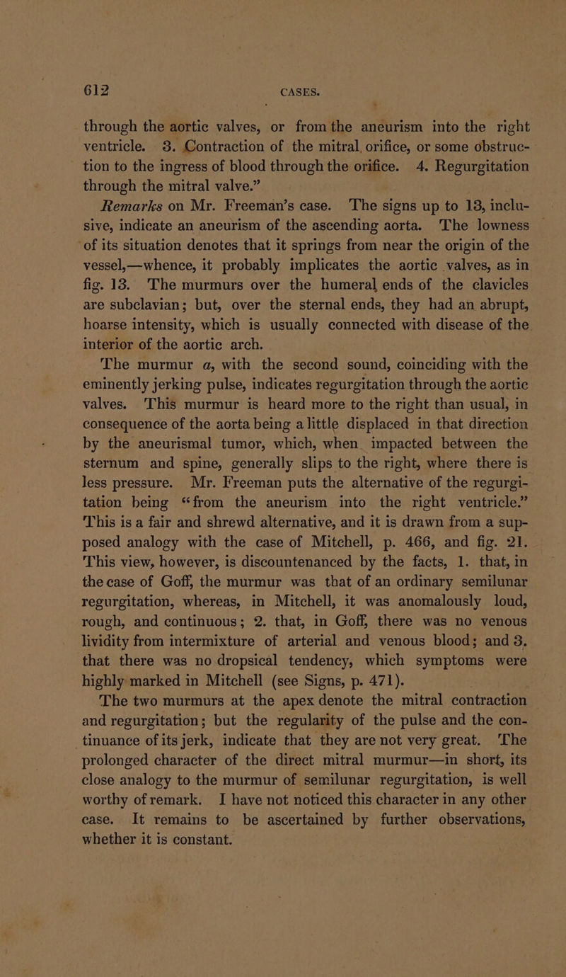 through the aortic valves, or fromthe aneurism into the right ventricle. 8. Contraction of the mitral, orifice, or some obstruc- tion to the ingress of blood through the orifice. 4. Regurgitation through the mitral valve.” Remarks on Mr. Freeman’s case. ‘The signs up to 13, inclu- sive, indicate an aneurism of the ascending aorta. ‘The lowness of its situation denotes that it springs from near the origin of the vessel,—whence, it probably implicates the aortic valves, as in fig. 13. The murmurs over the humeral ends of the clavicles are subclavian; but, over the sternal ends, they had an abrupt, hoarse intensity, which is usually connected with disease of the interior of the aortic arch. The murmur a, with the second sound, coinciding with the eminently jerking pulse, indicates regurgitation through the aortic valves. This murmur is heard more to the right than usual, in consequence of the aorta being alittle displaced in that direction by the aneurismal tumor, which, when impacted between the sternum and spine, generally slips to the right, where there is less pressure. Mr. Freeman puts the alternative of the regurgi- tation being “from the aneurism into the right ventricle.” This is a fair and shrewd alternative, and it is drawn from a sup- posed analogy with the case of Mitchell, p. 466, and fig. 21. This view, however, is discountenanced by the facts, 1. that, in the case of Goff, the murmur was that of an ordinary semilunar regurgitation, whereas, in Mitchell, it was anomalously loud, rough, and continuous; 2. that, in Goff, there was no venous lividity from intermixture of arterial and venous blood; and 3, that there was no dropsical tendency, which symptoms were highly marked in Mitchell (see Signs, p. 471). The two murmurs at the apex denote the mitral contraction | and regurgitation; but the regularity of the pulse and the con- _tinuance ofits jerk, indicate that they are not very great. The prolonged character of the direct mitral murmur—in short, its close analogy to the murmur of semilunar regurgitation, is well worthy of remark. I have not noticed this character in any other case. It remains to be ascertained by further obsermancns whether it is constant.