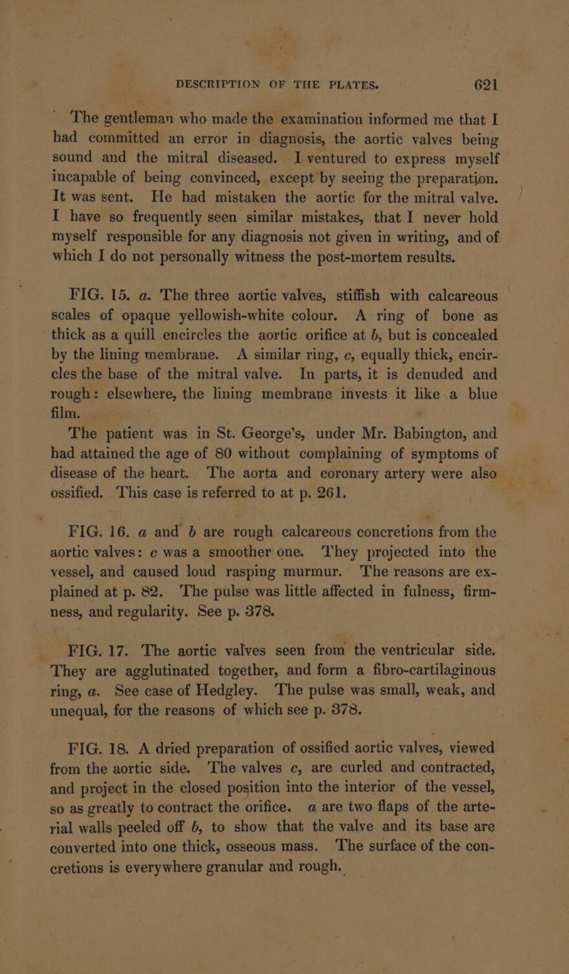 The gentleman who made the examination informed me that I had committed an error in diagnosis, the aortic valves being sound and the mitral diseased. I ventured to express myself incapable of being convinced, except by seeing the preparation. It was sent. He had mistaken the aortic for the mitral valve. I have so frequently seen similar mistakes, that I never hold myself responsible for any diagnosis not given in writing, and of which I do not personally witness the post-mortem results. FIG. 15. a. The three aortic valves, stiffish with calcareous scales of opaque yellowish-white colour. A ring of bone as thick as a quill encircles the aortic orifice at b, but is concealed by the lining membrane. A similar ring, c, equally thick, encir- cles the base of the mitral valve. In parts, it is denuded and rough: elsewhere, the lining membrane invests it like.a blue film. Ras: is The patient was in St. George’s, under Mr. Babington, and had attained the age of 80 without complaining of symptoms of disease of the heart. The aorta and eoronary artery were also ossified. This case is referred to at p. 261. FIG. 16. a and 6 are rough calcareous concretions from the aortic valves: ¢ was a smoother one. They projected into the vessel, and caused loud rasping murmur.’ The reasons are ex- plained at p. 82. ‘The pulse was little affected in fulness, firm- ness, and regularity. See p. 378. FIG. 17. The aortic valves seen from the ventricular side. They are agglutinated together, and form a fibro-cartilaginous ring, a. See case of Hedgley. ‘The pulse was small, weak, and unequal, for the reasons of which see p. 378. FIG. 18. A dried preparation of ossified aortic valves, viewed from the aortic side. ‘The valves c, are curled and contracted, and project in the closed position into the interior of the vessel, so as greatly to contract the orifice. @ are two flaps of the arte- rial walls peeled off 6, to show that the valve and its base are converted into one thick, osseous mass. ‘The surface of the con- cretions is everywhere granular and rough. |