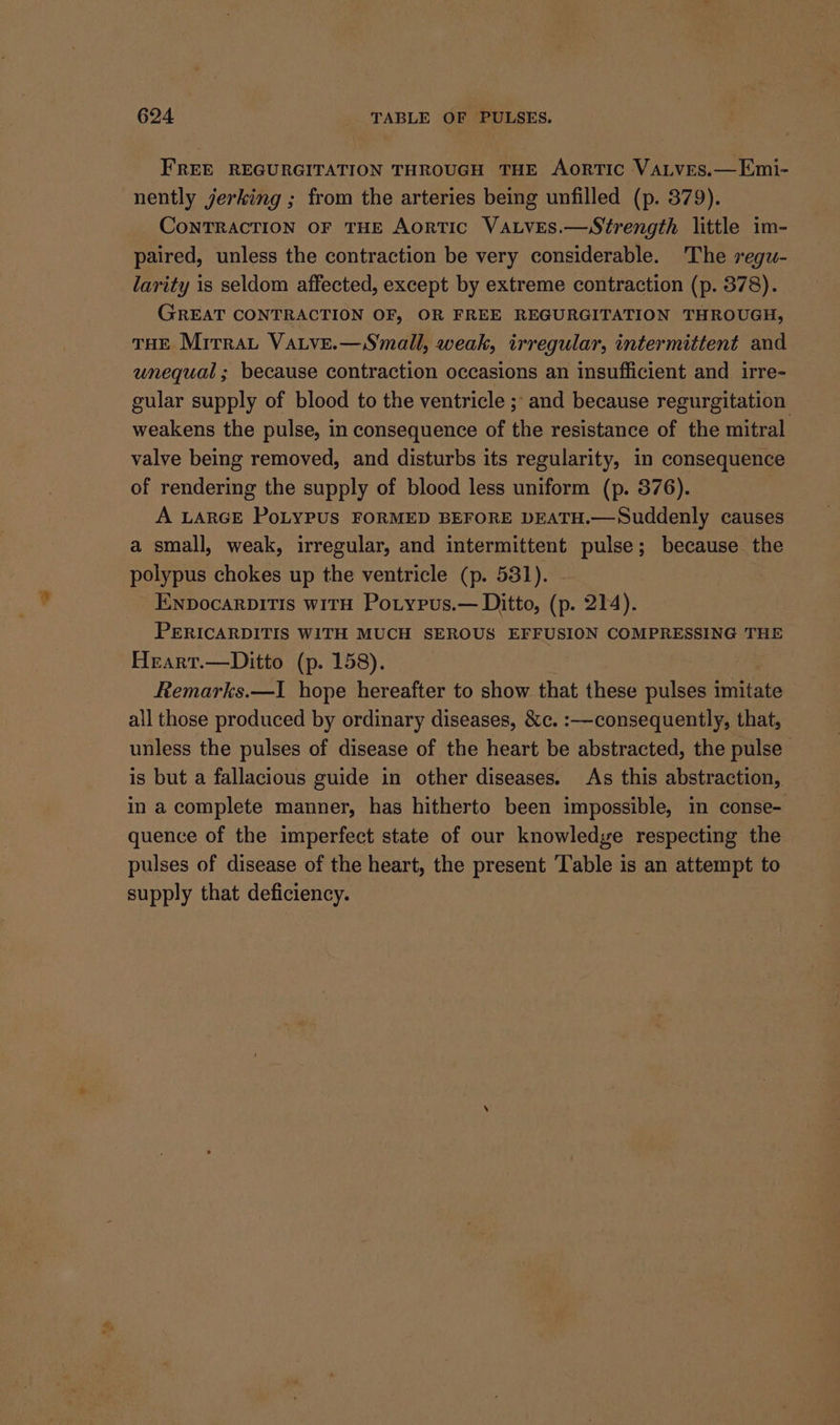 FREE REGURGITATION THROUGH THE AorTIC VaLves.—Emi- nently jerking ; from the arteries being unfilled (p. 379). CoNTRACTION OF THE AortTIC VALvES.—Strength little im- paired, unless the contraction be very considerable. The reguw- larity is seldom affected, except by extreme contraction (p. 378). GREAT CONTRACTION OF, OR FREE REGURGITATION THROUGH, THE Mirrat Vatve.—Small, weak, irregular, intermittent and unequal; because contraction occasions an insufficient and irre- gular supply of blood to the ventricle ; and because regurgitation weakens the pulse, in consequence of the resistance of the mitral valve being removed, and disturbs its regularity, in consequence of rendering the supply of blood less uniform (p. 376). A LARGE PoLYPUS FORMED BEFORE DEATH.—Suddenly causes a small, weak, irregular, and intermittent pulse; because the polypus chokes up the ventricle (p. 531). ENDocARDITIS WITH PoLtypus.— Ditto, (p. 214). PERICARDITIS WITH MUCH SEROUS EFFUSION COMPRESSING THE Heart.—Ditto (p. 158). | Remarks.—I hope hereafter to show that these pulses imitate all those produced by ordinary diseases, 8c. :—consequently, that, unless the pulses of disease of the heart be abstracted, the pulse is but a fallacious guide in other diseases. As this abstraction, in a complete manner, has hitherto been impossible, in conse- quence of the imperfect state of our knowledge respecting the pulses of disease of the heart, the present ‘Table is an attempt to supply that deficiency.