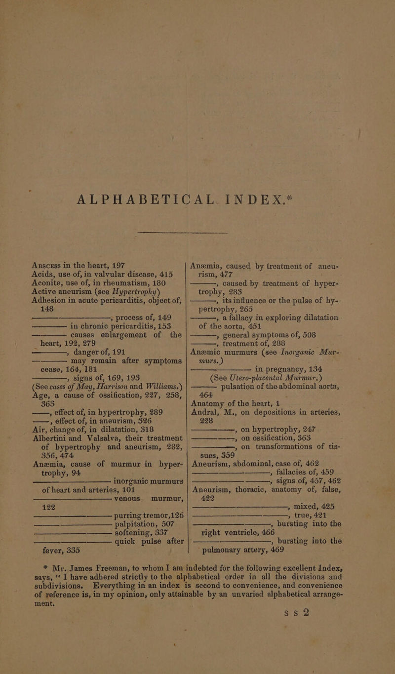 Acids, use of, in valvular disease, 415 Aconite, use of, in rheumatism, 180 Active aneurism (see Hypertrophy) Adhesion in acute pericarditis, object of, 148 ,» process of, 149 in chronic pericarditis, 153 causes enlargement of the heart, 192, 279 - , danger of, 191 may remain after symptoms cease, 164, 181 ——_——,, signs of, 169, 193 (See cases of May, Harrison and Williams.) Age, a cause of ossification, 227, 258, 365 , effect of, in hypertrophy, 289 , effect of, in aneurism, 326 Air, change of, in dilatation, 318 Albertini and Valsalva, their treatment of hypertrophy and aneurism, 282, 356, 474: Anemia, cause of murmur in hyper- trophy, 94 inorganic murmurs of heart and arteries, 101 venous. murmur, 122 ae purring tremor,126 ——__—__—_. palpitation, 507 —— softening, 337 quick pulse after | fever, 335 rism, 477 , caused by treatment of hyper- trophy, 283 , its influence or the pulse of hy- pertrophy, 265 , a fallacy in exploring dilatation - of the aorta, 451 » general symptoms of, 508 , treatment of, 288 ete Anemic murmurs (see Inorganic Mur- murs. ) — in pregnancy, 134 (See Utero-plucental Murmur.) pulsation of the abdominal aorta, 464: Anatomy of the heart, 1 Andral, M., on depositions in arteries, 228 , on hypertrophy, 247 ——, on ossification, 363 , on transformations of tis- sues, 359 Aneurism, abdominal, case of, 462 , fallacies of, 459 - , signs of, 457, 462 Aneurism, thoracic, anatomy of, false, 422 » mixed, 425 Be ee ee eS tre; AG8 —____—_—____,, bursting into the right ventricle, 466 , bursting into the pulmonary artery, 469 : subdivisions. ment. ss Q2