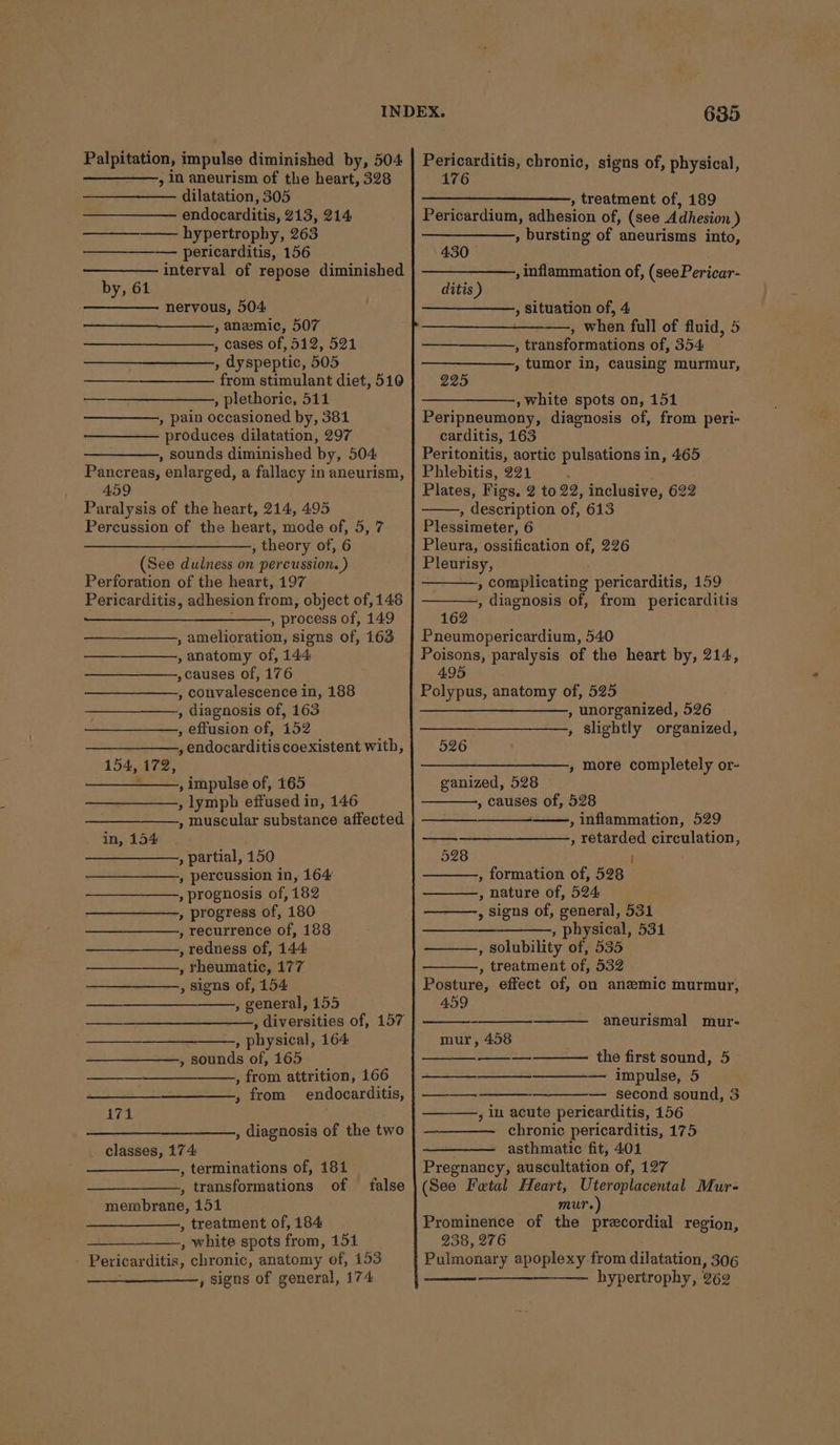 Palpitation, impulse diminished by, 504 , In aneurism of the heart, 328 dilatation, 305 endocarditis, 913, 214 ——-__-—- hypertrophy, 263 ————— pericarditis, 156 interval of repose diminished by, 61 nervous, 504: , anemic, 507 , cases of, 512, 521 , dyspeptic, 505 from stimulant diet, 510 , plethoric, 511 , pain occasioned by, 381 produces dilatation, 297 , sounds diminished by, 504 Pancreas, enlarged, a fallacy in aneurism, 459 Paralysis of the heart, 214, 495 Percussion of the heart, mode of, 5, 7 , theory of, 6 (See dulness on percussion. ) Perforation of the heart, 197 Pericarditis, adhesion from; object of, 148 , process of, 149 , amelioration, signs of, 163 , anatomy of, 144, , causes of, 176 , convalescence in, 188 —_—___—+——.,, diagnosis of, 163 , effusion of, 152 , endocarditis coexistent with, 154, 172, - , impulse of, 165 , lymph effused i in, 146 , muscular substance affected in, 154 » partial, 150 , percussion in, 164: , prognosis of, 182 » progress of, 180 , recurrence of, 188 , redness of, 144: , rheumatic, 177 , signs of, 154 ; general, 155 : physical, 164 , sounds of, 165 , from attrition, 166 , from endocarditis, ———_ , diagnosis of the two classes, 174 ., terminations of, 181 , transformations of membrane, 151 , treatment of, 184 , white spots from, 151 _ Pericarditis, chronic, anatomy of, 153 , Signs of general, 174 false 635 Pericarditis, chronic, signs of, physical, 176 —_+—-—+—-——, treatment of, 189 Pericardium, adhesion of, (see Adhesion ) , bursting of aneurisms into, 430 , inflammation of, (see Pericar- ditis ) , Situation of, 4 —, when full of fluid, 5 — , transformations of, 354 , tumor in, causing murmur, 225 , white spots on, 151 Peripneumony, diagnosis of, from peri- carditis, 163 Peritonitis, aortic pulsations in, 465 Phlebitis, 221 ; Plates, Figs. 2 to 22, inclusive, 622 , description of, 613 Plessimeter, 6 Pleura, ossification of, 226 Pleurisy, , complicating pericarditis, 159 , diagnosis of, from pericarditis 162 Pneumopericardium, 540 Poisons, paralysis of the heart by, 214, 495 Polypus, anatomy of, 525 ——_____—___—_,, unorganized, 526 , slightly organized, 526 ——, more completely or- ganized, 528 , causes of, 528 , inflammation, 529 , retarded circulation, 528 i , formation of, 528 , nature of, 524 , signs of, general, 531 , physical, 531 , solubility of, 535 , treatment of, 532 Posture, effect of, on anemic murmur, 459 aneurismal mur- mur, 458 the first sound, 5 —__—__—_—————- impulse, 5 — second sound, 3 chronic pericarditis, 175 asthmatic fit, 401 Pregnancy, auscultation of, 127 (See Fatal Heart, Uteroplacental Mur- mur.) Prominence of the precordial region, 238, 276 Pulmonary apoplexy from dilatation, 306 —__—_—-—— hypertrophy, 262 ——_—__——_