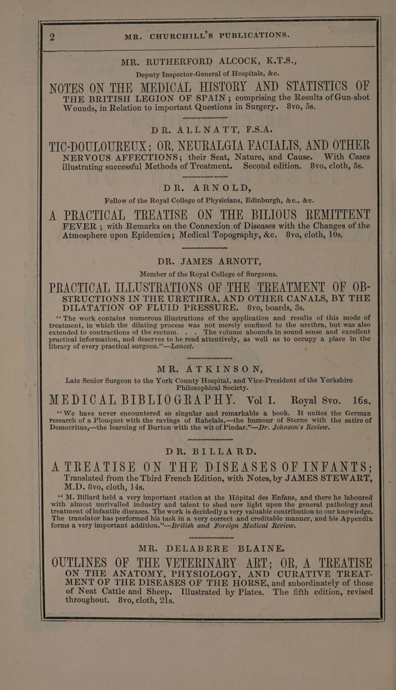 pe OR ee eS eae | | MR. RUTHERFORD ALCOCK, K.T.S., Deputy Inspector-General of Hospitals, &amp;e. NOTES ON THE MEDICAL HISTORY AND STATISTICS OF THE BRITISH LEGION OF SPAIN; comprising the Results of Gun-shot Wounds, in Relation to important Questions in Surgery. 8vo, 5s. POLE POLLO LOLOL ELI DS DR. ALLNATT, F.S.A. TIC DOULOUREUX: OR, NEURALGIA FACTALIS, AND OTHER NERVOUS AFFECTIONS; their Seat, Nature, and Chaise? With Cases illustrating successful Methods of Treatment. Second edition. 8vo, cloth, 5s. DOPE ELI LOLI LOLOLIE DR. ARNOLD, Fellow of the Royal College of Physicians, Edinburgh, &amp;c., &amp;c. A PRACTICAL TREATISE ON THE BILIOUS REMITTENT FEVER ; with Remarks on the Connexion of Diseases with the Changes of the Atmosphere upon Epidemics; Medical Topography, &amp;c. 8vo, cloth, 10s, Kesorerese, DR. JAMES ARNOTT, Member of the Royal College of Surgeons. PRACTICAL ILLUSTRATIONS OF THE TREATMENT OF OB- STRUCTIONS IN THE URETHRA, AND OTHER CANALS, BY THE DILATATION OF FLUID PRESSURE. 8vo, boards, 3s. ‘*The work contains numerous illustrations of the application and results of this mode of treatment, in which the dilating process was not merely confined to the urethra, but was also extended to contractions of the rectum. . . The volume abounds in sound sense ‘and excellent practical information, and deserves to be read attentively, as well as to occupy a place in the library of every practical surgeon.’’—Lancet, LOPLI LELODIIODI LE MR. ATKINSON, Late Senior Surgeon to the York County Hospital, and Vice-President of the Yorkshire Philosophical Society. MEDICAL BIBLIOGRAPHY. Vol I. Royal 8vo. 16s, ‘*We have never encountered so singular and remarkable a book. It unites the German research of a Plouquet with the ravings of Rabelais,—the humour of Sterne with the satire of Democritus,—the learning of Burton with the wit of Pindar.” —Dr. Johnson's Review. nore DR. BILLA BD. A TREATISE ON THE DISEASES OF INFANTS; Translated from the Third French Edition, with Notes, by JAMES STEWART, M.D. 8vo, cloth, 14s. ‘* M. Billard held a very important station at the Hépital des Enfans, and there he laboured with almost unrivalled industry and talent to shed new light upon the general pathology and treatment of infantile diseases. The work is decidedly a very valuable contribution to our knowledge. The translator has performed his task in a very correct and creditable manner, and his Appendix forms a very important addition. ees and Foreign Medical Review. DEPPLAPPPL LE LODODO LE