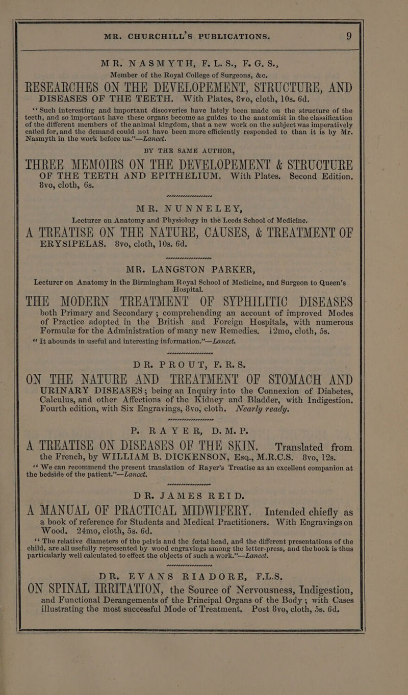 MR. NASMYTH, F.L.S., F.G.S., Member of the Royal College of Surgeons, &amp;c. RESEARCHES ON THE DEVELOPEMENT, STRUCTURE, AND DISEASES OF THE TEETH. With Plates, &amp;vo, cloth, 10s. 6d. ‘* Such interesting and important discoveries have lately been made on the structure of the teeth, and so important have these organs become as guides to the anatomist in the classification of the different members of the animal kingdom, that a new work on the subject was imperatively called for, and the demand could not have been more efficiently responded to than it is by Mr. Nasmyth in the work before us.”—Lancet. BY THE SAME AUTHOR, THREE MEMOIRS ON THE DEVELOPEMENT &amp; STRUCTURE OF THE TEETH AND EPITHELIUM. With Plates. Second Edition MR. NUNNELEY, Lecturer on Anatomy and Physiology in the Leeds School of Medicine. A TREATISE ON THE NATURE, CAUSES, &amp; TREATMENT OF ERYSIPELAS. 8vo, cloth, 10s. 6d. MR. LANGSTON PARKER, Lecturer on Anatomy in the Birmingham Royal School of Medicine, and Surgeon to Queen’s Hospital. THE MODERN TREATMENT OF SYPHILITIC DISEASES both Primary and Secondary ; comprehending an account of improved Modes of Practice adopted in the British and Foreign Hospitals, with numerous prrecere DR PROUT, F.R.S. ON THE NATURE AND TREATMENT OF STOMACH AND URINARY DISEASES; being an Inquiry into the Connexion of Diabetes, Calculus, and other Affections of the Kidney and Bladder, with Indigestion. Fourth edition, with Six Engravings, 8vo, cloth. Nearly ready. erences, a Pos RATY BB D.M. P: A TREATISE ON DISEASES OF THE SKIN. ‘Translated from the French, by WILLIAM B. DICKENSON, Esoa., M.R.C.S. 8vo, 12s. *¢ We can recommend the present translation of Rayer’s Treatise as an excellent companion at the bedside of the patient.”—Lancet. DOLODEDPPEDOD OLED DR. JAMES REID. A MANUAL OF PRACTICAL MIDWIFERY. Intended chiefly as a book of reference for Students and Medical Practitioners. With Engravings on Wood. 24mo, cloth, 5s. 6d. ‘¢ The relative diameters of the pelvis and the foetal head, and the different presentations of the child, are all usefully represented by wood engravings among the letter-press, and the book is thus particularly well calculated to effect the objects of such a work.”—Lancet. DR. EVANS RIADORE, F.LS. ON SPINAL IRRITATION, the Source of Nervousness, Indigestion, and Functional Derangements of the Principal Organs of the Body; with Cases illustrating the most successful Mode of Treatment. Post 8vo, cloth, 5s. 6d.
