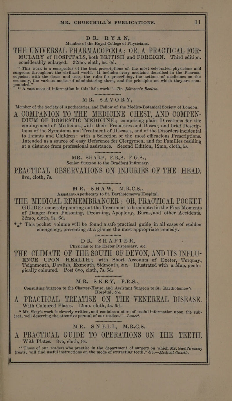 D Ry eR Y AN; Member of the Royal College of Prvaciaua. THE UNIVERSAL PHARMACGOPCIA; OR, A PRACTICAL FOR- ates ia aoe Aa ah BRITISH and FOREIGN. Third edition. ‘* This work is a conspectus of the best prescriptions of the most celebrated physicians and surgeons throughout the civilized world. It ineludes every medicine described in the Pharma- copeeias, with the doses and uses, the rules for prescribing, the actions of medicines on the economy, the various modes of administering them, and the principles on which they are com- pounded.” _ ** A vast mass of information in this little work.”—Dr. Johnson’s Review. DOLODOLILILELOLI DOL MR. SAVORY, Member of the Society of Apothecaries, and Fellow of the Medico-Botanical Society of London. A COMPANION TO THE MEDICINE CHEST, AND COMPEN- DIUM OF DOMESTIC MEDICINE; comprising plain Directions for the employment of Medicines, with their Properties and Doses; and brief Descrip- tions of the Symptoms and Treatment of Diseases, and of the Disorders incidental to Infants and Children: with a Selection of the most efficacious Prescriptions. Intended as a source of easy Reference for Clergymen, and for Families residing at a distance from professional assistance. Second Edition, 12mo, cloth, 5s. MR. SHARP, F.R.S. F.G.S., Senior Surgeon to the Bradford Infirmary. PRACTICAL OBSERVATIONS ON INJURIES OF THE HEAD, 8vo, cloth, 7s. MR. SHAW, M.R.CS., Assistant-A pothecary to St. Bartholomew’s Hospital. THE MEDICAL REMEMBRANCER; OR, PRACTICAL POCKET GUIDE: concisely pointing out the Treatment to be adoptedin the First Moments of Danger from Poisoning, Drowning, Apoplexy, Burns,and other Accidents. 32mo, cloth, 2s. 6d. *.* This pocket volume will be found a safe practical guide in all cases of sudden emergency, presenting at a glance the most appropriate remedy. DR. SHAPTER, Physician to the Exeter Dispensary, &amp;c. THE CLIMATE OF THE SOUTH OF DEVON, AND ITS INFLU- ENCE UPON HEALTH; with Short Kecounts: of Exeter, Torquay, Teignmouth, Dawlish, Exmouth, Sidmouth, &amp;c, Illustrated with a Map, geolo- gically coloured. Post 8v0, cloth, 7s. 6d. MR. SKEY, F.RS., Consulting Surgeon to the Charter-House, and Assistant Surgeon to St. Bartholomew’s Hospital, &amp;c. A PRACTICAL TREATISE ON THE VENEREAL DISEASE. With Coloured Plates. 12mo. cloth, 4s. 6d. *¢ Mr. Skey’s work is cleverly written, and contains a store of useful information upon the sub- ject, well deserving the attentive perusal of our readers.”—Lancet. LEP ELIAELODLLS LOLOL MR. SNELL, .M.R.C.S. A PRACTICAL GUIDE TO OPERATIONS ON THE TEETH. With Plates. 8vo, cloth, 8s.