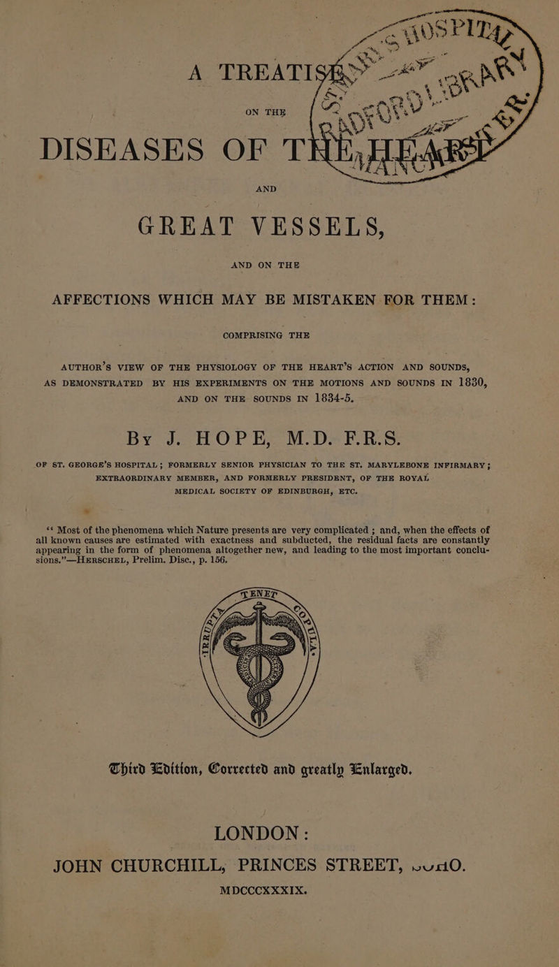 ON THE DISEASES OF T AND GREAT VESSELS, AND ON THE AFFECTIONS WHICH MAY BE MISTAKEN FOR THEM: COMPRISING THE AUTHOR’S VIEW OF THE PHYSIOLOGY OF THE HEART’S ACTION AND SOUNDS, AS DEMONSTRATED BY HIS EXPERIMENTS ON THE MOTIONS AND SOUNDS IN 1830, AND ON THE SOUNDS IN 1834-5, By JcHOPE. MDs FR. S: OF ST. GEORGE’S HOSPITAL; FORMERLY SENIOR PHYSICIAN TO THE S$T. MARYLEBONE INFIRMARY 5 EXTRAORDINARY MEMBER, AND FORMERLY PRESIDENT, OF THE ROYAL MEDICAL SOCIETY OF EDINBURGH, ETC. &gt; ** Most of the phenomena which Nature presents are very complicated ; and, when the effects of all known causes are estimated with exactness and subducted, the residual facts are constantly appearing in the form of phenomena altogether new, and leading to the most inaporten® conclu- sions.”—HERSCHEL, Prelim. Disc., p. 156. Third Ldition, Corrected and greatly Enlarged. LONDON: JOHN CHURCHILL, PRINCES STREET, V0. MDCCCXXXIX.