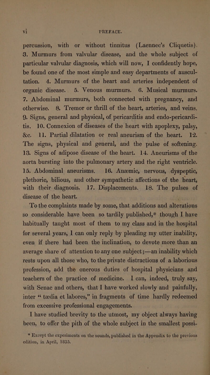 percussion, with or without tinnitus (Laennec’s Cliquetis). 3. Murmurs from valvular disease, and the whole subject of particular valvular diagnosis, which will now, I confidently hope, be found one of the most simple and easy departments of auscul- tation. 4. Murmurs of the heart and arteries independent of organic disease. 5. Venous murmurs. 6. Musical murmurs. 7. Abdominal murmurs, both connected with pregnancy, and otherwise. 8 Tremor or thrill of the heart, arteries, and veins. 9. Signs, general and physical, of pericarditis and endo-pericardi- - tis. 10. Connexion of diseases of the heart with apoplexy, palsy, &amp;e. 11. Partial dilatation or real aneurism of the heart. 12. The signs, physical and general, and the pulse of softening. 13. Signs of adipose disease of the heart. 14. Aneurisms of the aorta bursting into the pulmonary artery and the right ventricle. 15. Abdominal aneurisms. 16. Anzemic, nervous, dyspeptic, plethoric, bilious, and other sympathetic affections of the heart, with their diagnosis. 17. Displacements. 18. The pulses of _disease of the heart. To the complaints made by some, that additions and alterations so considerable have been so tardily published,* though I have habitually taught most of them to my class and in the hospital for several years, 1 can only reply by pleading my utter inability, even if there had been the inclination, to devote more than an average share of attention to any one subject ;—an inability which rests upon all those who, to the private distractions of a laborious profession, add the onerous duties of hospital physicians and teachers of the practice of medicine. I can, indeed, truly say, with Senac and others, that I have worked slowly and painfully, inter “ teedia et labores,” in fragments of time hardly redeemed from excessive professional engagements. I have studied brevity to the utmost, my object always having been, to offer the pith of the whole subject in the smallest possi- * Except the experiments on the sounds, published in the pS es to the previous edition, in April, 1835.