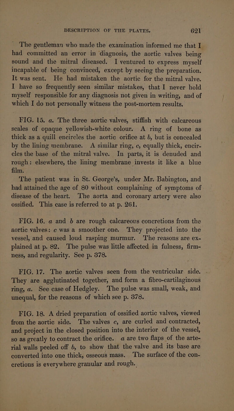 The gentleman who made the examination informed me that I had committed an error in diagnosis, the aortic valves being sound and the mitral diseased. I ventured to express myself incapable of being convinced, except by seeing the preparation. It was sent. He had mistaken the aortic for the mitral valve. I have so frequently seen similar mistakes, that I never hold myself responsible for any diagnosis not given in writing, and of which I do not personally witness the post-mortem results. FIG. 15. a. The three aortic valves, stiffish with calcareous scales of opaque yellowish-white colour. A ring of bone as thick as a quill encircles the aortic orifice at b, but is concealed by the lining membrane. A similar ring, c, equally thick, encir- cles the base of the mitral valve. In parts, it is denuded and rough: elsewhere, the lining membrane invests it like a blue film. The patient was in St. George’s, under Mr. Babington, and had attained the age of 80 without complaining of symptoms of disease of the heart. The aorta and coronary artery were also ossified. ‘This case is referred to at p. 261. FIG. 16. @ and 6 are rough calcareous concretions from the aortic valves: ¢ was a smoother one. ‘They projected into the vessel, and caused loud rasping murmur. The reasons are ex- plained at p. 82. The pulse was little affected in fulness, firm- ness, and regularity. See p. 378. FIG. 17. The aortic valves seen from the ventricular side. They are agglutinated together, and form a fibro-cartilaginous ring, a. See case of Hedgley. ‘The pulse was small, weak, and unequal, for the reasons of which see p. 378. FIG. 18. A dried preparation of ossified aortic valves, viewed from the aortic side. ‘The valves c, are curled and contracted, and project in the closed position into the interior of the vessel, so as greatly to contract the orifice. a are two flaps of the arte- rial walls peeled off 6, to show that the valve and its base are converted into one thick, osseous mass. ‘The surface of the con- cretions is everywhere granular and rough.