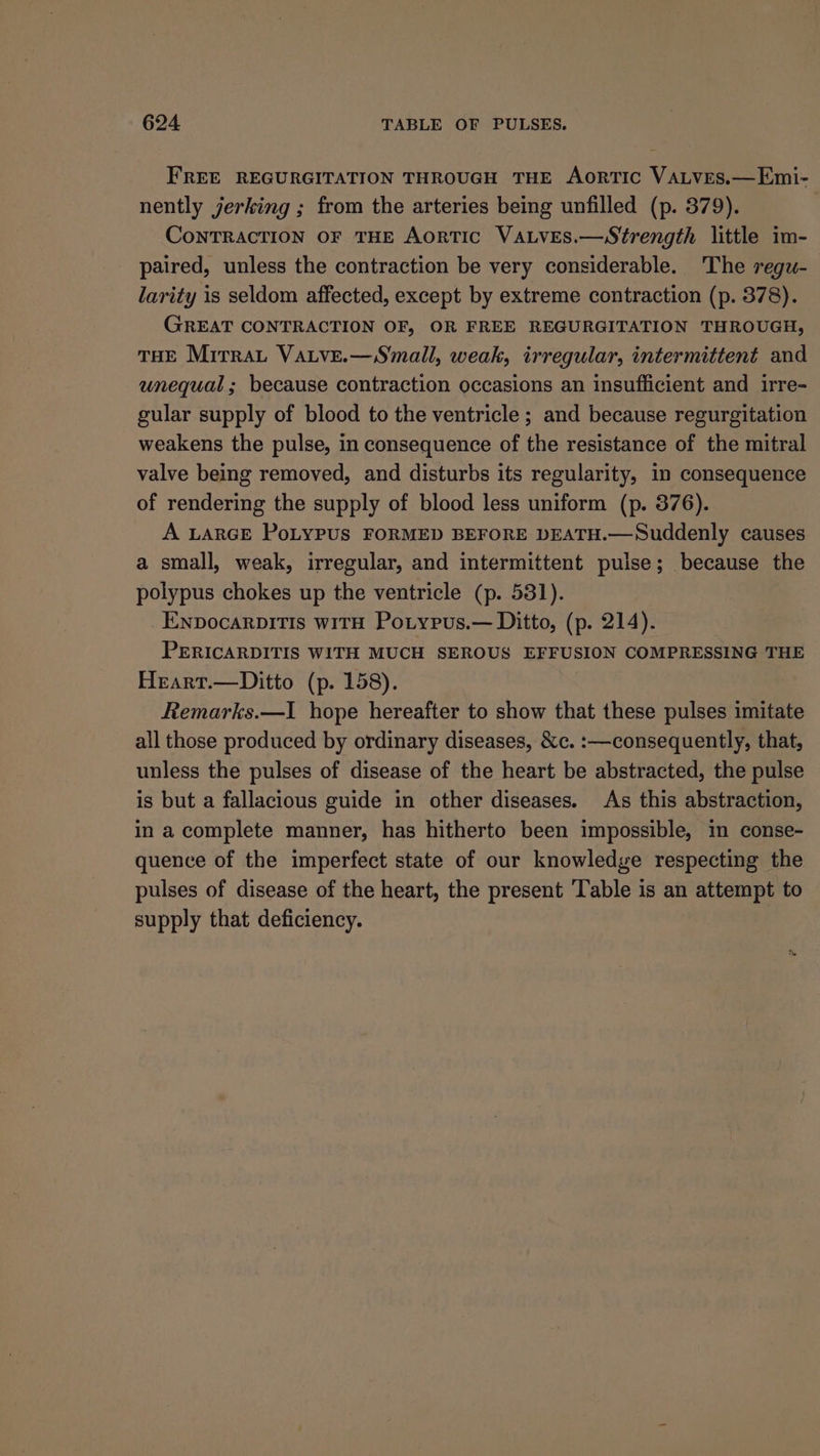 FREE REGURGITATION THROUGH THE AoRTIC VALVES.—Emi- nently jerking ; from the arteries being unfilled (p. 379). CoNTRACTION OF THE AorTIC VALVES.—Strength little im- paired, unless the contraction be very considerable. The reguw- larity is seldom affected, except by extreme contraction (p. 378). GREAT CONTRACTION OF, OR FREE REGURGITATION THROUGH, THE Mirrau Vatve.—Small, weak, irregular, intermittent and unequal; because contraction occasions an insufficient and irre- gular supply of blood to the ventricle ; and because regurgitation weakens the pulse, in consequence of the resistance of the mitral valve being removed, and disturbs its regularity, in consequence of rendering the supply of blood less uniform (p. 376). A LARGE PoLyPUS FORMED BEFORE DEATH.—Suddenly causes a small, weak, irregular, and intermittent pulse; because the polypus chokes up the ventricle (p. 531). ENpDocaRDITIS WITH Potypus.— Ditto, (p. 214). PERICARDITIS WITH MUCH SEROUS EFFUSION COMPRESSING THE Hrart.—Ditto (p. 158). Remarks.—I hope hereafter to show that these pulses imitate all those produced by ordinary diseases, &amp;c. :—consequently, that, unless the pulses of disease of the heart be abstracted, the pulse is but a fallacious guide in other diseases. As this abstraction, in a complete manner, has hitherto been impossible, in conse- quence of the imperfect state of our knowledge respecting the pulses of disease of the heart, the present Table is an attempt to supply that deficiency.