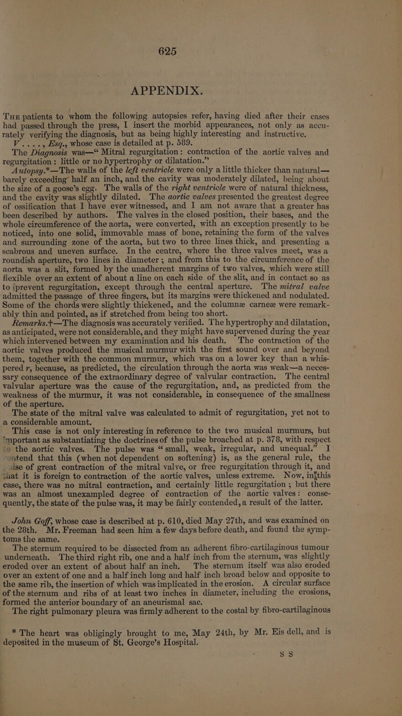 APPENDIX. Tue patients to whom the following autopsies refer, having died after their cases had passed.through the press, I insert the morbid appearances, not only as accu- rately verifying the diagnosis, but as being highly interesting and instructive. V...., Esq.. whose case is detailed at p. 589. The Diagnosis was—“ Mitral regurgitation: contraction of the aortic valves and regurgitation : little or no hypertrophy or dilatation.” : Autopsy.*—The walls of the left ventricle were only a little thicker than natural— barely exceeding” half an inch, and the cavity was moderately dilated, being about the size of a goose’s egg. The walls of the right ventricle were of natural thickness, and the cavity was slightly dilated. The aortic valves presented the greatest degree of ossification that I have ever witnessed, and I am not aware that a greater has been described by authors. The valves in the closed position, their bases, and the whole circumference of the aorta, were converted, with an exception presently to be noticed, into one solid, immovable mass of bone, retaining the form of the valves and surrounding zone of the aorta, but two to three lines thick, and presenting a scabrous and uneven surface. In the centre, where the three valves meet, was a roundish aperture, two lines in diameter ; and from this to the circumference of the aorta was a slit, formed by the unadherent margins of two valves, which were still flexible over an extent of about a line on each side of the slit, and in contact so as to iprevent regurgitation, except through the central aperture. The mitral valve admitted the passage of three fingers, but its margins were thickened and nodulated. Some of the chords were slightly thickened, and the columne carnez were remark- ably thin and pointed, as if stretched from being too short. Remarks.+—The diagnosis was accurately verified. The hypertrophy and dilatation, as anticipated, were not considerable, and they might have supervened during the year which intervened between my examination and his death. The contraction of the aortic valves produced the musical murmur with the ‘first sound over and beyond them, together with the common murmur, which was on a lower key than a whis- pered 7, because, as predicted, the circulation through the aorta was weak—a neces- sary consequence of the extraordinary degree of valvular contraction. The central valvular aperture was the cause of the regurgitation, and, as predicted from the weakness of the murmur, it was not considerable, in consequence of the smallness of the aperture. The state of the mitral valve was calculated to admit of regurgitation, yet not to a considerable amount. This case is not only interesting in reference to the two musical murmurs, but *‘mportant as substantiating the doctrines of the pulse broached at p. 378, with respect ‘9 the aortic valves. The pulse was “small, weak, irregular, and unequal.” I ~ntend that this (when not dependent on softening) is, as the general rule, the dse of great contraction of the mitral valve, or free regurgitation through it, and vat it is foreign to contraction of the aortic valves, unless extreme. Now, injthis case, there was no mitral contraction, and certainly little regurgitation , but there was an almost unexampled degree of contraction of the aortic valves: conse- quently, the state of the pulse was, it may be fairly contended, a result of the latter. John Goff, whose case is described at p. 610, died May 27th, and was examined on the 28th. Mr. Freeman had seen him a few days before death, and found the symp- toms the same. The sternum required to be dissected from an adherent fibro-cartilaginous tumour underneath. The third right rib, one anda half inch from the sternum, was slightly eroded over an extent of about half an inch. The sternum itself was also eroded over an extent of one and a half inch long and half inch broad below and opposite to the same rib, the insertion of which was implicated in the erosion. A circular surface of the sternum and ribs of at least two inches in diameter, including the erosions, formed the anterior boundary of an aneurismal sac. ber The right pulmonary pleura was firmly adherent to the costal by fibro-cartilaginous * The heart was obligingly brought to me, May 24th, by Mr. His dell, and is deposited in the museum of St. George’s Hospital. 85
