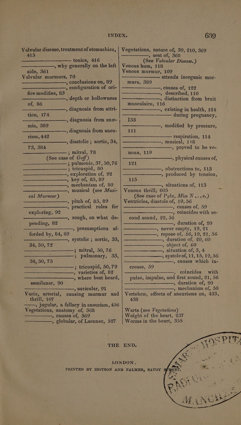 Valvular disease, treatment of stomachics, 415 tonics, 416 , why generally on the left side, 361 Valvular murmurs, 70 , conclusions on, 89 , configuration of ori- fice modifies, 83 —_________—., depth or hollowness of, 86 , diagnosis from attri- tion, 174: ——, diagnosis from ane- mia, 389 , diagnosis from aneu- rism, 442 ; , diastolic ; aortic, 34, 73, 384 ; mitral, 78 (See case of Goff’) ; pulmonic, 37, 50,76 —— ; tricuspid, 80 , exploration of, 92 , key of, 85, 89 , mechanism of, 80 -, musical (see Musi- cal Murmur ) , pitch of, 85, 89 » practical rules for exploring, 92 , rough, on what de- pending, 82 » presumptions af- forded by, 84, 89 , systolic ; aortic, 33, 34, 50, 72 foe mitral, 50,76 &gt; pulmonary, 33, 34, 50, 75 —; tricuspid, 50,79 , varieties of, 82 , where best heard, semilunar, 90 , auricular, 91 Varix, arterial, causing murmur and thrill, 107 , jugular, a fallacy in aneurism, 456 Vegetations, anatomy of, 368 , causes of, 369 » globular, of Laennec, 527 THE 639 Vegetations, nature of, 39, 210, 369 , seat of, 368 (See Valvular Disease. ) Venous hum, 118 Venous murmur, 109 attends inorganic mur- murs, 389 , causes of, 122 -» described, 110 , distinction from bruit musculaire, 116 » existing in health, 124 — during pregnancy, 133 , modified by pressure, 111 respiration, 114 » Musical, 118 , proved to be ve- nous, 119 , physical causes of, 121 , obstructions to, 113 , produced by tension, 115 —______—__,, situations of, 113 Venous thrill, 605 ‘ (See case of Pyke, Miss N...e.) Ventricles, diastole of, 19, 56 — , causes of, 59 ——__—____________, coincides with se- cond sound, 22, 56 CIEE Se eae , duration of, 20 , never empty, 19, 21 , repose of, -16, 19, 21, 56 , duration of, 20, 60 , object of, 60 , situation of, 3, 4 , systole of, 11, 15, 19, 56 , causes which in- crease, 59 erases , coincides with pulse, impulse, and first sound, 21, 56 —________—_——, duration of, 20 ee eer Mechanism of, .5OS: Vertebre, effects of aneurisms on, 433, 438 Warts (see Vegetations) Weight of the heart, 257 Worms in the heart, 355 END.