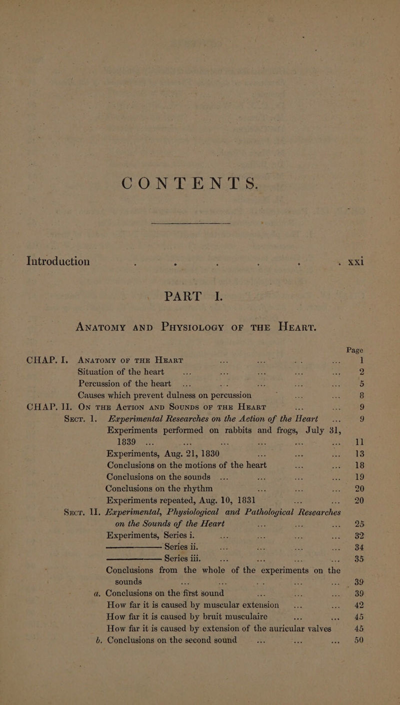 Introduction CONTENTS. PART 2]: Experimental Researches on the Action of the Heart Experiments performed on rabbits and frogs, July 31, 1839 ; . oie Pe Experiments, Aug. ‘Ql, 1830 Conclusions on the motions of the heart Conclusions on the sounds Conclusions on the rhythm Experiments repeated, Aug. 10, 1831 on the Sounds of the Heart Experiments, Series i. Series ii. Series iii. Conclusions from the whole of Hie, aes on tee sounds How far it is caused by muscular extension How far it is caused by bruit musculaire ane How far it is caused by extension of the auricular valves