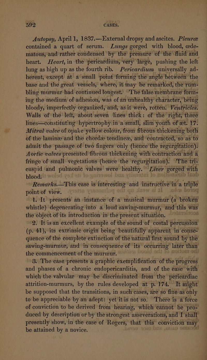 Autopsy, April 1, 1837.—External dropsy and ascites. Plewre contained a quart of serum. Lungs gorged with blood, cede- matous;\and ‘rather ‘condensed “by the’ pressure “of the fluid and heart. Heart, in the ‘pericardium, very ‘large, pushing the left. lung as high up as the fourth rib. Pericardium universally ad- herent, except at’ a’small point fortiing the angle ‘between the base and the gr eat vessels,’ where, it may be remarked, the yum- bling murmur had continued longest) “The false membrane forr- ing the medium’ of adhesion, was of an unhealthy character, being bloody, imperfectly organized, aiid, a8 it’ were, rotten. Ventricles. Walls ‘of the’ left, about seven ‘ines thick: of” the’ tight, thiee lines“constituting hypertrophy ina small, slim ‘youth of at. 17. | Mitralwalve of opake yellow colour, from fibrous: thickening both of the laminzeand the chord tendines, and contracted, So as to admit’ the ‘passage of two fingers ‘only (hence’ the Fegurgitation). Aortic valves presented fibrous thickening with’ contraction: ‘and a fringe ‘of small vegetations (hence the regurgitation). The tris cuspid ‘and Reino valves were healthy. © Liver 2 Sel with blood. ‘Remarks.—This case is pAtieer extre® and instructive in a sie pointiof view. | | ‘SG 1. ‘It ‘presents an sdeemce of a musical murmur re “NEB whistle) degenerating into a loud sawing-murmur, and this, was the object of its introduction in the present situation. 9 ~*~ 2. It isan excellent example of the sound of costal percussion (p41), its extrinsic origin being beautifully apparent in conse- quence of the complete extinction of the natural first sound by the’ sawing-murmur, and in consequence of its occurring Tater than the commencement of the murmur. , ‘3. The case presents a graphic as chaphi eed of the progress and phases of a chronic endopericarditis, and of the ease’ with which the valvular ‘may be discriminated from’ the’ peticardiac attrition-murmurs, by the rules developed at p- P74 Tt might be supposed that the transitions, in such’cases, are so fine as only to be appreciable by an adept: yet'it is not’so. “There is a force of conviction to be derived from hearing, which cannot be pro- duced by description or by the strongest asseverations, and I’ shall ; presently show, in the case of pice mnae thi conviction nh may be attained by a novice. ;