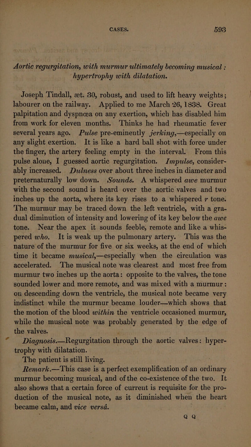 Aortic regurgitation, with murmur ultimately becoming musical : hypertrophy with dilatation. Joseph Tindall, zet. 30, robust, and used to lift heavy weights; labourer on the railway. Applied to me March 26, 13838. Great palpitation and dyspncea on any exertion, which has disabled him from work for eleven months. ‘Thinks he had rheumatic fever several years ago. Pulse pre-eminently jerking,—especially on any slight exertion. It is like a hard ball shot with force under the finger, the artery feeling empty in the interval. From this pulse alone, I guessed aortic regurgitation. Impulse, consider- ably increased. Dudness over about three inches in diameter and preternaturally low down. Sounds. A whispered awe murmur with the second sound is heard over the aortic valves and two inches up the aorta, where its key rises to a whispered r tone. The murmur may be traced down the left ventricle, with a gra- dual diminution of intensity and lowering of its key below the awe tone. Near the apex it sounds feeble, remote and like a whis- pered who. It is weak up the pulmonary artery. ‘This was the nature of the murmur for five or six weeks, at the end of which time it became musical,—especially when the circulation was accelerated. ‘The musical note was clearest and most free from murmur two inches up the aorta: opposite to the valves, the tone sounded lower and more remote, and was mixed with a murmur: on descending down the ventricle, the musical note became very indistinct while the murmur became louder—which shows that the motion of the blood within the ventricle occasioned murmur, while the musical note was probably generated by the edge of the valves. ai Diagnosis.—Regurgitation through the aortic valves: hyper- trophy with dilatation. The patient is still living. Remark.—This case is a perfect exemplification of an ordinary murmur becoming musical, and of the co-existence of the two. It also shows that a certain force of current is requisite for the pro- duction of the musical note, as it diminished when the heart became calm, and vice versd. QaQ