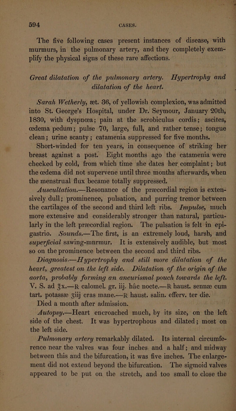 The five following cases present instances of disease, with murmurs, in the pulmonary artery, and they completely exem- plify the physical signs of these rare affections. Great dilatation of the pulmonary artery. Hypertrophy and dilatation of the heart. Sarah Wetherly, eet. 36, of yellowish complexion, was admitted into St. George’s Hospital, under Dr. Seymour, January 20th, 1830, with dyspnoea; pain at the scrobiculus cordis; ascites, cedema pedum; pulse 70, large, full, and rather tense; tongue clean; urine scanty ; catamenia suppressed for five months. breast against a post. Eight months ago the catamenia were checked by cold, from which time she dates her complaint; but the cedema did not supervene until three months afterwards, when the menstrual flux became totally suppressed. Auscultation.—Resonance of the preecordial region is exten- sively dull; prominence, pulsation, and purring tremor between the cartilages of the second and third left ribs. Jmpulse, much more extensive and considerably stronger than natural, particu- larly in the left precordial region. ‘The pulsation is felt in epi- gastrio. Souwnds.—The first, is an extremely loud, harsh, and superficial sawing-mnrmur. It is extensively audible, but most so on the prominence between the second and third ribs. Diagnosis.— Hypertrophy and still more dilatation of the heart, greatest on the left side. Dilatation of the origin of the aorta, probably forming an aneurismal pouch towards the left. V. S. ad 3x.—R calomel. gr. iij. hac nocte.-—R haust. sennee cum tart. potassze 31ij cras mane.—k haust. salin. efferv. ter die. Died a month after admission. Autopsy.—Heart encroached much, by its size, on the left side of the chest. It was hypertrophous and dilated; most on the left side. Pulmonary artery remarkably dilated. Its internal circumfe- rence near the valves was four inches and a half; and midway between this and the bifurcation, it was five inches. The enlarge- appeared to be put on the stretch, and too small to close the 5 ee