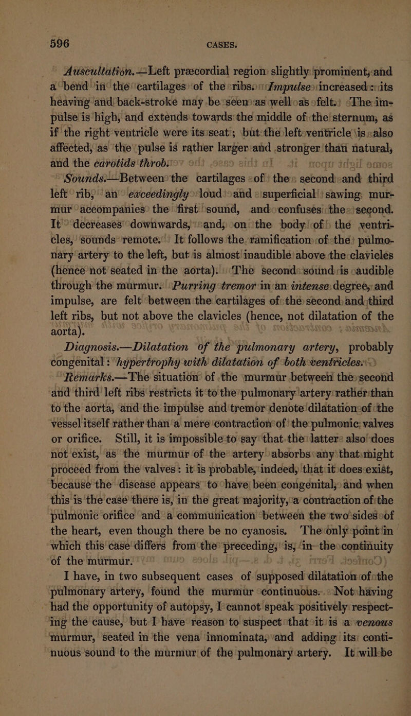 ~ Auscultation.—Left preecordial regiom slightly: prominent;and a bend in the cartilages’ of the «ribs. Jmpulse&gt;:increased sits heaving and) backstroke may be ‘seen*as welloas ofelt.) ‘The: im- pulse is high, and extends towards'the middle ofthe sternum; as if the right ventricle were itsiseat’; but:the left-ventricle \is&lt;also affected, as ‘the’ pulse is rather acai ep =m tba n natural, and the carotids ‘throb. 28 oil amo Sounds:—Between&gt; the bartilawas « cof isi aaieal it iain left rib) an’ exceedingly&gt;loud) &gt;and «superficial! ! sawing: mur- mur accompanies? the ‘first: sound, andoconfuses\:the»)second. It’ decreases’ downwards, and; onthe body of! thé yentri- cles, sounds’ remote.’ It follows the. ramification ofthe! pulmo- nary artery to the left, but is almost inaudible’ above the clavicles (hence ‘not seated in the aorta).:\‘The second:‘sound is oaudible through’ the murmur. “Purring ‘tremor in:aw intense: degree, and impulse, are felt between ‘the cartilages of: the second) and third left ribs, but not above the clavicles (erie not Bri ont ee wie aorta). | Diagnosis.— Dilatation of the a imoniry) artery, probably congenital : hypertrophy with dilatation of ‘both ventricles. Remarks.—The situation of -the murmur .between euesocbened and third left ribs restricts it‘to the’pulmonary artery:rather:than to the aorta, and the impulse and tremor denote dilatationcof ‘the vessel itself rather than 'a mere contraction‘of’ the pulmonic; valves or orifice. Still, it is impossible to say’ that. the: latters also!does not exist, as the murmur of the artery absorbs any that:might proceed from the valves: it is probable, indeed, that:it does:exist, because the disease appears to “have! been:congenital;»and when this is the case’ there is, in the great majority, a’ contraction of:the pulmonic orifice and a communication ‘between the two'sides of the heart, even though there be no cyanosis. The only point ‘in | which this case differs sak the ones ie In on continuity of the murmur. ‘~ ins I have, in two aiihiesticiits cases of sitbihoi dildtatios ofothe pulmonary artery, found the murmur continuous..:‘Not«having ~ had the opportunity of autopsy, I’cannot speak positively: respect- ing the cause, but: I have reason to suspect ‘that it/is a venous murmur, seated in the vena innominatay’and adding its: conti- nuous sound to the murmur of the pulmonary artery. It willbe