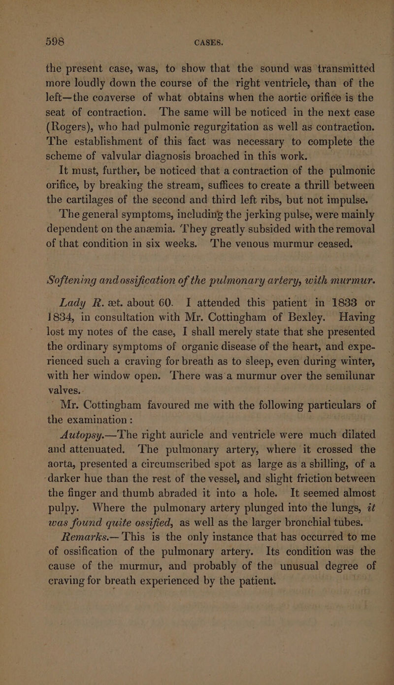the present case, was, to show that the sound was transmitted more loudly down the course of the right ventricle, than of the left—the coaverse of what obtains when the aortic orifice is the seat of contraction. ‘The same will be noticed in the next case _ (Rogers), who had pulmonic regurgitation as well as contraction. The establishment of this fact was necessary to pio the scheme of valvular diagnosis broached in this work. It must, further, be weuiedd that a contraction of the pulmonic orifice, by breaking the stream, suffices to create a thrill between the cartilages of the second and third left ribs, but not impulse. The general symptoms, including the jerking pulse, were mainly dependent on the anzemia. ‘They greatly subsided with the removal of that condition in six weeks. The venous murmur ceased. Softening and ossification of the pulmonary artery, with murmur. Lady R. ext. about 60. I attended this patient in 1833 or 1834, in consultation with Mr. Cottingham of Bexley. Having lost my notes of the case, I shall merely state that she presented the ordinary symptoms of organic disease of the heart, and expe- rienced such a craving for breath as to sleep, even during winter, with her window open. ‘There was’a murmur over the semilunar valves. ; | _ Mr. Cottingbam favoured me with the following particulars of the examination : Autopsy.—The right auricle and ventricle were much dilated and attenuated. The pulmonary artery, where it crossed the aorta, presented a circumscribed spot as large as a shilling, of a ‘darker hue than the rest of the vessel, and slight friction between the finger and thumb abraded it into a hole. It seemed almost | pulpy. Where the pulmonary artery plunged into the lungs, it was found quite ossified, as well as the larger bronchial tubes. Remarks.— This is the only instance that has occurred to me of ossification of the pulmonary artery. Its condition was the cause of the murmur, and probably of the unusual degree of craving for breath experienced by the patient.