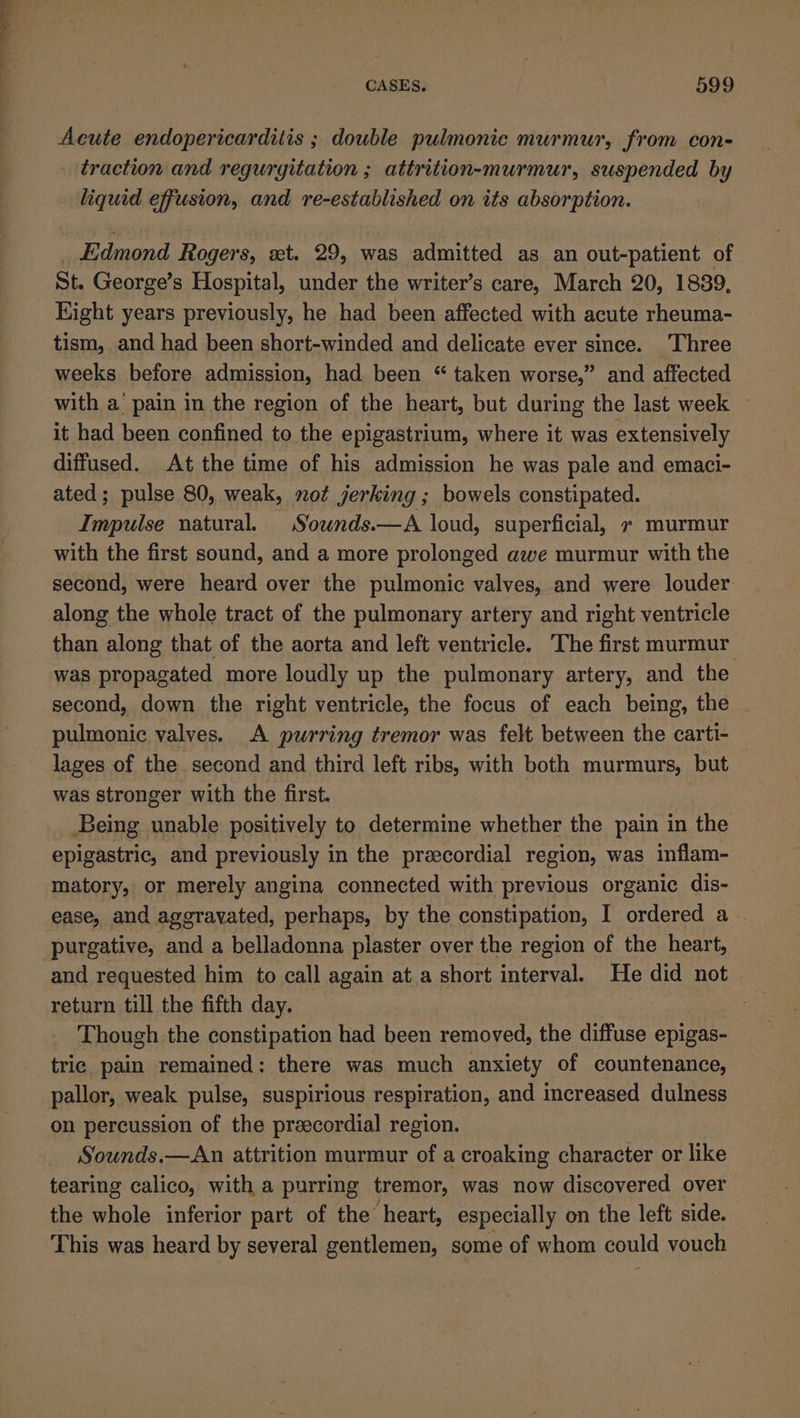 Acute endopericarditis ; double pulmonic murmur, from con- traction and reguryitation ; attrition-murmur, suspended by liquid effusion, and re-established on its absorption. _ Edmond Rogers, xt. 29, was admitted as an out-patient of St. George’s Hospital, under the writer’s care, March 20, 1889, Eight years previously, he had been affected with acute rheuma- tism, and had been short-winded and delicate ever since. Three weeks before admission, had been “ taken worse,” and affected with a’ pain in the region of the heart, but during the last week — it had been confined to the epigastrium, where it was extensively diffused. At the time of his admission he was pale and emaci- ated; pulse 80, weak, not jerking ; bowels constipated. Impulse natural. Sounds.—A loud, superficial, » murmur with the first sound, and a more prolonged awe murmur with the second, were heard over the pulmonic valves, and were louder along the whole tract of the pulmonary artery and right ventricle than along that of the aorta and left ventricle. The first murmur was propagated more loudly up the pulmonary artery, and the second, down the right ventricle, the focus of each being, the pulmonic valves. A purring tremor was felt between the carti- lages of the second and third left ribs, with both murmurs, but was stronger with the first. Being unable positively to determine whether the pain in the epigastric, and previously in the precordial region, was inflam- matory, or merely angina connected with previous organic dis- ease, and agerayated, perhaps, by the constipation, I ordered a. purgative, and a belladonna plaster over the region of the heart, and requested him to call again at a short interval. He did not» return till the fifth day. Though the constipation had been removed, the diffuse epigas- tric pain remained: there was much anxiety of countenance, pallor, weak pulse, suspirious respiration, and increased dulness on percussion of the precordial region. Sounds.—An attrition murmur of a croaking character or like tearing calico, with a purring tremor, was now discovered over the whole inferior part of the heart, especially on the left side. This was heard by several gentlemen, some of whom could vouch