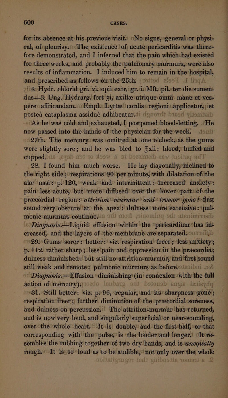 for its absence-at) his previous visit.) «Novsigns,' general or physi- eal, of :pleurisy.: ‘The existence | of; acute:pericarditis was:there- fore demonstrated, and I inferred that the pain which had:existed for:three' weeks;:and probably :the:pulmonary murmurs, were.also results of inflammation. I induced him to remain in! — ae and, prescribed asfollowsonthe 25th, - 219 *RHydr. chloride gri: viz opit extr gro iM aise ten wide ‘sumen- fast Ung. Hydrarg. fort 31; axillee: utrique omni: maneret -ves- pere« affricandam.° Empl: Lyttee : cordis.: baesin a ‘et ane cataplasma assidue adhibeatur.?: © » As he was cold ‘and;exhausted,:b postponed: bloodletting, He now passed into the hands of the :physician:for thesweek. ton 27th: The mercury: was ‘omitted atsone o’clock;as the gums were slightly oe et se was Bisa to aay Lpanass asicsee aa cupped bits: .2ys! | 28.71 ruil him bition worse. He “lay dijon saben: to the right side ;''respirations'80 per minute, with dilatatiomof: the alee! nasi's? p.0120, weak’ ‘and° intermittent :*increased anxiety: painless acute, but ‘more diffased*over the! lower opart:(ofothe precordialregion* attrition murmur ‘and* tremor ‘gone! -first sound very obscure ‘at? the apex +: haneiimruses ‘more: extensive : aa monic! murmurs ‘continue, oF! 6 HJ JE TE OEY! “| Diagnosis—Liquid: effusion with ake apdseediainicn has in* creased, and the'layers of the membrane)are separatedioi19 19 jb »99,°Gums’. sorer ? better :! viz. respiration freer} dealaatiioors p- 112, rather ‘sharp ;°less ‘pain-and: oppression*in’ the prascordiay dulness diminished: but still no attrition-murmur,’ 63: wees eh still weak and remote: pulmonic murmurs as‘before)o!-o'hai oF «Diagnosis: juan: epee hat on connexion: ith the fall action of: mercury)! B BUD! svoneb arom Iissiaydg ‘B81. Still better: viz. p96, mays and“its tetas gone; respiration freer ;) further. diminution of the “praecordial soreness, and ‘dulness'on ‘percussion: The attrition-murmur has returned, and‘is now very loud, and singularly superficial’or near-sounding, over the’ whole -heart. It's) double;! and: the°first:half, °or that corresponding with ‘the pulse,’is ‘the louderand longer.’ “Itre- sembles the rubbing together ‘of two dry hands, and is:2mequally rough.” It is? so’ loud as to be audible; not’ only ‘over the whole