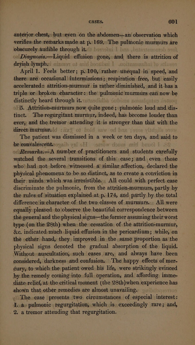 anterior chest;» but;reven) on the abdomenan' observation which verifies:the remarks made at p.169, The ae murmurs are ae audible through it. | »| Diagnosis. son effusion goubis and ne is’ attrition of dryish: lymphi: April 1. Feels een: p 100, Seth alfa in cil and there: are) occasional \intermissions ; respiration :free, but’ easily accelerated: attrition-murmur is rather diminished, and it-has a triple:or: broken: character &gt;the 1 murmurs::can now: be distinctly heard through it. ) | 1S. Attrition-murmurs now quite gone 5: schalin bio loud atid sigs tinct. The regurgitant: murmur, indeed;has-become louder than ever;: and the tremor attending) itvis ree than that with the direct: murmurs |&lt; } The sities was dismissed i in a week or ten aay; and said ‘to be iconvalescentsoes') ys. 6! | ioson snitt Remarks:iA reise of ae jaa students carefully matched the :several :transitions of this’ -case; and, even. those © who'-had -not:-before «witnessed. similar, siietical declared. the physical phenomena to: be: so. distinct,,as to.create a conviction in their - minds; which was: irresistible. . All could. with.perfect ease discriminate the pulmonic, from the attrition-murmurs, partly by the rulesvof ‘situation explained,at,p..174, and, partly by. the total difference ‘in character: ofthe two;classes of -murmurs., All were equally:pleased:to ‘observe the beautiful correspondence between thé general and the physical signs—the former assuming their worst type (on the:28th):when: the: cessation. of the attrition¢murmur, &amp;e. indicated:much:liquid:effusion in the pericardium; while, on the -other'vhand,: they» improved: in, the »same proportion as the physical signs denoted the gradual absorption of the) liquid. Without:-auscultation, such: cases are, and always have. been considered, darkness and confusion. The happy effects of mer- cury;: to :which: the: patient: owed his life, were strikingly evinced by: the:remedy coming into full, operation, and affording. imme- diate: relief, at-the-critical moment (the 28th)when, experience has shown that other,remedies are almost unavailing, \The.case | presents two circumstances. of especial interest: ilo a» pulmonic , regurgitation, which. is: exceedingly rare; and, 2. a tremor attending that regurgitation.