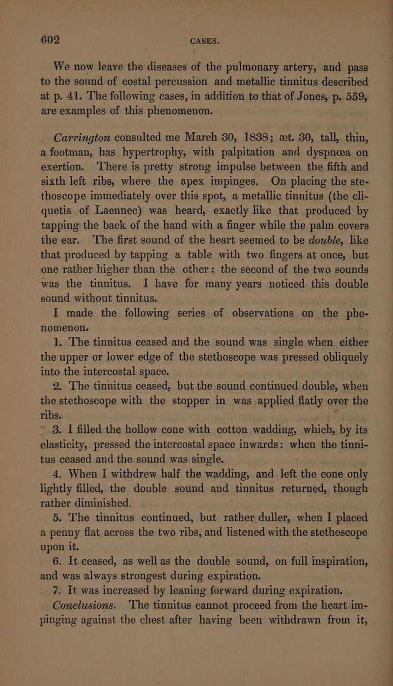 We now leave the diseases of the pulmonary artery, and pass to the sound of costal percussion and metallic tinnitus described at p. 41. The following cases, in addition to that of Jones, p. 559, are examples of this phenomenon. Carrington consulted me March 30, 1838; et. 30, tall, thin, a footman, has hypertrophy, with palpitation and dyspnoea on exertion. ‘There is pretty strong impulse between the fifth and sixth left ribs, where the apex impinges. On placing the ste- thoscope immediately over this spot, a metallic tinnitus (the cli- quetis of Laennec) was heard, exactly like that produced by tapping the back of the hand with a finger while the palm covers the ear. ‘The first sound of the heart seemed to be double, like that produced by tapping a table with two fingers at once, but one rather higher than the other: the second of the two sounds was the tinnitus. I have for many years noticed this double sound without tinnitus. I made the following series of observations on the phe- nomenon. 1. The tinnitus ceased and the sound was single when either the upper or lower edge of the stethoscope was pressed obliquely into the intercostal space. 2. The tinnitus ceased, but the sound continued double, seh the stethoscope with the stopper in was applied flatly over the ribs. ~ 3. I filled the hollow cone with cotton wadding, which, by its elasticity, pressed the intercostal space inwards: when the tinni- tus ceased and the sound was single. 4. When I withdrew half the wadding, and left the cone only lightly filled, the double sound and tinnitus returned, though rather diminished. 5. The tinnitus continued, but rather duller, when I placed a penny flat across the two ribs, and listened with the stethoscope upon it. 6. It ceased, as well as the double sound, on full inspiration, and was always strongest during expiration. 7. It was increased by leaning forward during expiration. Conclusions. _ ‘The tinnitus cannot proceed from the heart im- pinging against the chest after having been withdrawn from it,