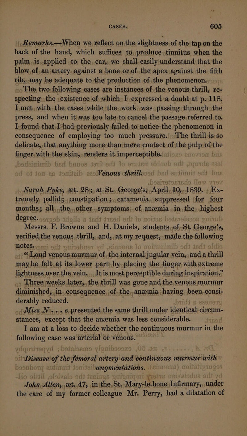 |,Remarks.—When we reflect onthe slightness of the tap on the back of the hand, which suffices to produce. tinnitus when the palm is.applied to the,.ear,.we shall.easily understand that the blow, of,an artery..against a bone or.of. the,apex;against the. fifth rib,,,may be adequate to the production of, the phenomenon. ~The. two, following. cases are instances of) the venous) thrill, re- specting: the ; existence of; which, I.expressed.a doubt at p. 118, I met,,.with the eases, while the .work .was- passing through» the press, and when itj,was too late to cancel the passage referred to. I. found, that,1-had) previously failed, to notice the phenomenon in consequence of employing too much pressure. The thrill:is so delicate, that,anything more-than mere contact of the pulp ofthe ange with the ap lioied tendlets it eae ane ee xO E ct firs 128 savictes thvillo: rey Sarah Pyke, zt. 28), at. St..George’s; April .10,,.1839.. ; x- tremely, pallid;., constipation.;.. catamenia.. suppressed ‘for four months; all,..the,,,other PYROPAOGH: of, anzemia in, the, it degree. .,. Rena F. Bae sid H. Danictel suidanen of. St. Gareaah s, verified the venous thrill, and, at my Beqneets made the following NOLES coi ot « » oct 4 “Loud venous murmur of f the AS HAVE vein,. sneha a. thrill may be. felt at its lower part; by. placing the finger, with Hg tneme lightness. over, the vein. ,..[t is most, perceptible during inspiration,” . Three weeks .later,., the, thrill was gone and the. venous murmur Bin ingctiesds in. consequence, of, the. anaemia. PAG RS: BL consi- derably reduced. Miss N&gt;..... e-presented,the same thrill.amder identioah circum- stances, except that the anaemia was less considerable. I am at a loss to decide whether the continuous murmur in the Duean case was attertal or venous. Disease eof the fomorat aut unde rk aaiae murmur with oe ASOT LS cae aang nS ) EM Q1UR9 ~All ait anes ear AY, | in} ithe, St. Moral aa i egaiier viaihk the care of my former colleague Mr. Perry, had a dilatation of
