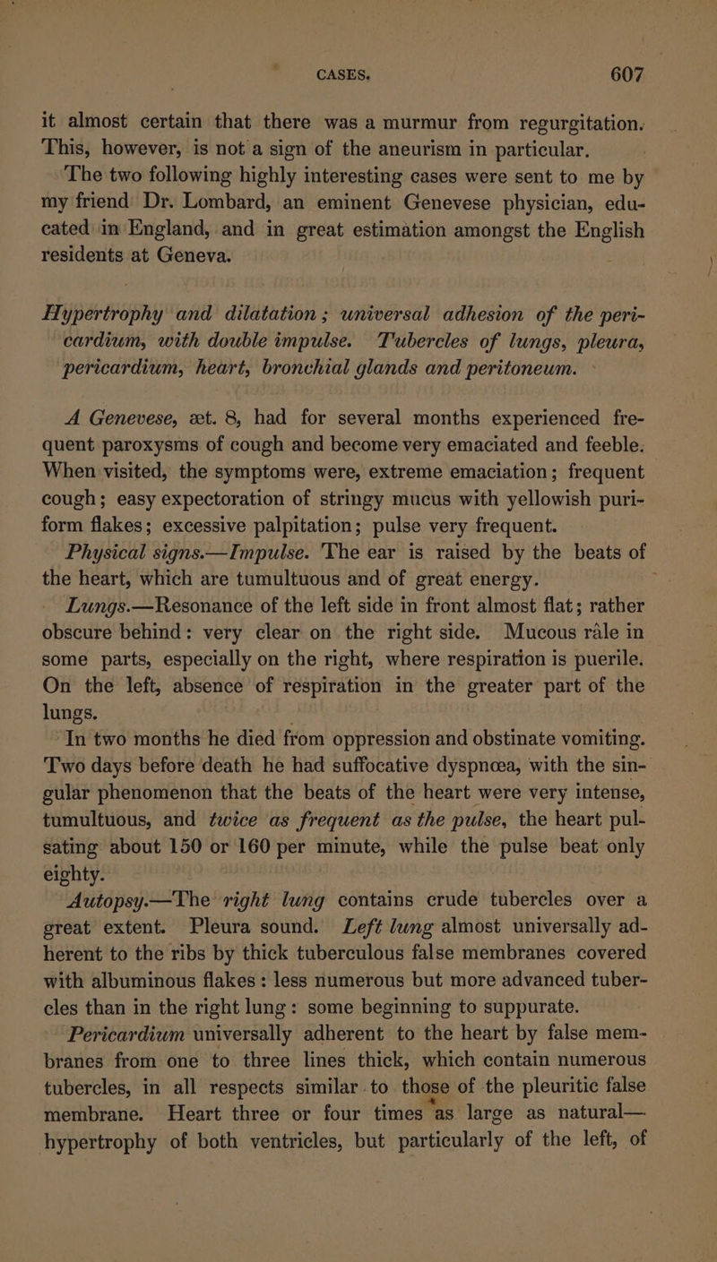 it almost certain that there was a murmur from regurgitation. This, however, is not a sign of the aneurism in particular. The two following highly interesting cases were sent to me by my friend Dr. Lombard, an eminent Genevese physician, edu- cated in England, and in great estimation amongst the English residents at Geneva. Hypertrophy and dilatation ; universal adhesion of the peri- cardium, with double impulse. Tubercles of lungs, pleura, pericardium, heart, bronchial glands and peritoneum. A Genevese, xt. 8, had for several months experienced fre- quent paroxysms of cough and become very emaciated and feeble. When visited, the symptoms were, extreme emaciation; frequent cough; easy expectoration of stringy mucus with yellowish puri- form flakes; excessive palpitation; pulse very frequent. Physical signs.—Impulse. The ear is raised by the beats of the heart, which are tumultuous and of great energy. Lungs.—Resonance of the left side in front almost flat; rather obscure behind: very clear on the right side. Mucous rale in some parts, especially on the right, where respiration is puerile. On the left, absence of respiration in the greater part of eae lungs. In two months he died from oppression and obstinate vomiting. Two days before death he had suffocative dyspnoea, with the sin- gular phenomenon that the beats of the heart were very intense, tumultuous, and twice as frequent as the pulse, the heart pul- sating about 150 or 160 per minute, while the pulse beat only eighty. Autopsy.—The right lung contains crude tubercles over a great extent. Pleura sound. Left dung almost universally ad- herent to the ribs by thick tuberculous false membranes covered with albuminous flakes : less numerous but more advanced tuber- cles than in the right lung: some beginning to suppurate. Pericardium universally adherent to the heart by false mem- branes from one to three lines thick, which contain numerous tubercles, in all respects similar.to those of the pleuritic false membrane. Heart three or four times as large as natural— hypertrophy of both ventricles, but particularly of the left, of