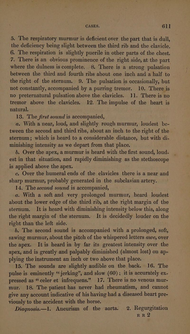 5. The respiratory murmur is deficient over the part that is dull, the deficiency being slight between the third rib and the clavicle. 6. The respiration is slightly puerile in other parts of the chest. 7. There is an obvious prominence of the right side, at the part where the dulness is complete. 8. There is a strong pulsation between the third and fourth ribs about one inch and a half to the right of the sternum. 9. The pulsation is occasionally, but not constantly, accompanied by a purring tremor. 10. There is no preternatural pulsation above the clavicles. 11. There is no tremor above the clavicles. 12. The impulse of the heart is natural. 13. The first sound is accompanied, a. With a near, loud, and slightly rough murmur, loudest be- tween the second and third ribs, about an inch to the right of the sternum; which is heard to a considerable distance, but with di- minishing intensity as we depart from that place. b. Over the apex, a murmur is heard with the first sound, loud- est in that situation, and rapidly diminishing as the stethoscope is applied above the apex. c. Over the humeral ends of the clavicles there is a near and sharp murmur, probably generated in the subclavian artery. 14, The second sound is accompanied, a. With a soft and very prolonged murmur, heard loudest about the lower edge of the third rib, at the right margin of the sternum. It is heard with diminishing intensity below this, along the right margin of the sternum. It is decidedly louder on the right than the left side. ! 6. The second sound is accompanied with a prolonged, soft, sawing murmur, about the pitch of the whispered letters awe, over the apex. Itis heard in by far its greatest intensity over the apex, and is greatly and palpably diminished (almost lost) on ap- plying the instrument an inch or two above that place. 15. The sounds are slightly audible on the back. 16. The pulse is eminently “jerking”, and slow (60); it is accurately ex-— _ pressed as “.celer et infrequens.” 17. There is no venous mur- mur. 18. The patient has never had rheumatism, and cannot give any account indicative of his having had a diseased heart pre- viously to the accident with the horse. Diagnosis—1, Aneurism of the ‘aorta. 2. Regurgitation RR2