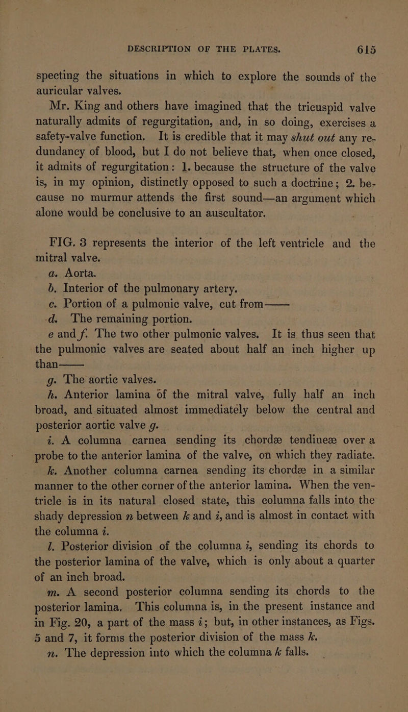 specting the situations in which to explore the sounds of the - auricular valves. Mr. King and others have imagined that the tricuspid valve naturally admits of regurgitation, and, in so doing, exercises a safety-valve function. It is credible that it may shut owt any re- dundancy of blood, but I do not believe that, when once closed, it admits of regurgitation: 1. because the structure of the valve is, IN my opinion, distinctly opposed to such a doctrine; 2. be- cause no murmur attends the first sound—an argument which alone would be conclusive to an auscultator. FIG. 3 represents the interior of the left ventricle and the mitral valve. a. Aorta. b. Interior of the pulmonary artery. c. Portion of a pulmonic valve, cut from—— -d. ‘The remaining portion. e and f. ‘The two other pulmonic valves. It is thus seen that the pulmonic valves are seated about half an inch higher up than g- The aortic valves. h. Anterior lamina of the mitral valve, fully half an inch broad, and situated almost immediately below the central and posterior aortic valve g. i. A columna carnea sending its chords tendinez over a probe to the anterior lamina of the valve, on which they radiate. k. Another columna carnea sending its chorde in a similar manner to the other corner of the anterior lamina. When the ven- tricle is in its natural closed state, this columna falls into the shady depression 7 between / and i, and is almost in contact with the columna 7. i. Posterior division of the columna i, sending its chords to the posterior lamina of the valve, which is only about a quarter of an inch broad. m. A second posterior columna sending its chords to the posterior lamina. ‘This columna is, in the present instance and in Fig. 20, a part of the mass i; but, in other instances, as I'igs. 5 and 7, it forms the posterior division of the mass k. n. The depression into which the columna é falls.